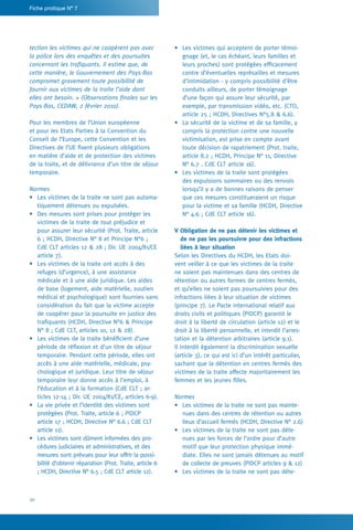 30
Fiche pratique N° 7
•	 Les victimes qui acceptent de porter témoi-
gnage (et, le cas échéant, leurs familles et
leurs proches) sont protégées efficacement
contre d’éventuelles représailles et mesures
d’intimidation - y compris possibilité d’être
conduits ailleurs, de porter témoignage
d’une façon qui assure leur sécurité, par
exemple, par transmission vidéo, etc. (CTO,
article 25 ; HCDH, Directives N°5.8  6.6).
•	 La sécurité de la victime et de sa famille, y
compris la protection contre une nouvelle
victimisation, est prise en compte avant
toute décision de rapatriement (Prot. traite,
article 8.2 ; HCDH, Principe N° 11, Directive
N° 6.7 . CdE CLT article 16).
•	 Les victimes de la traite sont protégées
des expulsions sommaires ou des renvois
lorsqu’il y a de bonnes raisons de penser
que ces mesures constitueraient un risque
pour la victime et sa famille (HCDH, Directive
N° 4.6 ; CdE CLT article 16).
V Obligation de ne pas détenir les victimes et
de ne pas les poursuivre pour des infractions
liées à leur situation
Selon les Directives du HCDH, les Etats doi-
vent veiller à ce que les victimes de la traite
ne soient pas maintenues dans des centres de
rétention ou autres formes de centres fermés,
et qu’elles ne soient pas poursuivies pour des
infractions liées à leur situation de victimes
(principe 7). Le Pacte international relatif aux
droits civils et politiques (PIDCP) garantit le
droit à la liberté de circulation (article 12) et le
droit à la liberté personnelle, et interdit l’arres-
tation et la détention arbitraires (article 9.1).
Il interdit également la discrimination sexuelle
(article 3), ce qui est ici d’un intérêt particulier,
sachant que la détention en centres fermés des
victimes de la traite affecte majoritairement les
femmes et les jeunes filles.
Normes
•	 Les victimes de la traite ne sont pas mainte-
nues dans des centres de rétention ou autres
lieux d’accueil fermés (HCDH, Directive N° 2.6)
•	 Les victimes de la traite ne sont pas déte-
nues par les forces de l’ordre pour d’autre
motif que leur protection physique immé-
diate. Elles ne sont jamais détenues au motif
de collecte de preuves (PIDCP articles 9  12)
•	 Les victimes de la traite ne sont pas déte-
tection les victimes qui ne coopèrent pas avec
la police lors des enquêtes et des poursuites
concernant les trafiquants. Il estime que, de
cette manière, le Gouvernement des Pays-Bas
compromet gravement toute possibilité de
fournir aux victimes de la traite l’aide dont
elles ont besoin. » (Observations finales sur les
Pays-Bas, CEDAW, 2 février 2010).
Pour les membres de l’Union européenne
et pour les Etats Parties à la Convention du
Conseil de l’Europe, cette Convention et les
Directives de l’UE fixent plusieurs obligations
en matière d’aide et de protection des victimes
de la traite, et de délivrance d’un titre de séjour
temporaire.
Normes
•	 Les victimes de la traite ne sont pas automa-
tiquement détenues ou expulsées.
•	 Des mesures sont prises pour protéger les
victimes de la traite de tout préjudice et
pour assurer leur sécurité (Prot. Traite, article
6 ; HCDH, Directive N° 8 et Principe N°6 ;
CdE CLT articles 12  28 ; Dir. UE 2004/81/CE
article 7).
•	 Les victimes de la traite ont accès à des
refuges (d’urgence), à une assistance
médicale et à une aide juridique. Les aides
de base (logement, aide matérielle, soutien
médical et psychologique) sont fournies sans
considération du fait que la victime accepte
de coopérer pour la poursuite en justice des
trafiquants (HCDH, Directive N°6  Principe
N° 8 ; CdE CLT, articles 10, 12  28).
•	 Les victimes de la traite bénéficient d’une
période de réflexion et d’un titre de séjour
temporaire. Pendant cette période, elles ont
accès à une aide matérielle, médicale, psy-
chologique et juridique. Leur titre de séjour
temporaire leur donne accès à l’emploi, à
l’éducation et à la formation (CdE CLT ; ar-
ticles 12-14 ; Dir. UE 2004/81/CE, articles 6-9).
•	 La vie privée et l’identité des victimes sont
protégées (Prot. Traite, article 6 ; PIDCP
article 17 ; HCDH, Directive N° 6.6 ; CdE CLT
article 11).
•	 Les victimes sont dûment informées des pro-
cédures judiciaires et administratives, et des
mesures sont prévues pour leur offrir la possi-
bilité d’obtenir réparation (Prot. Traite, article 6
; HCDH, Directive N° 6.5 ; CdE CLT article 12).
 