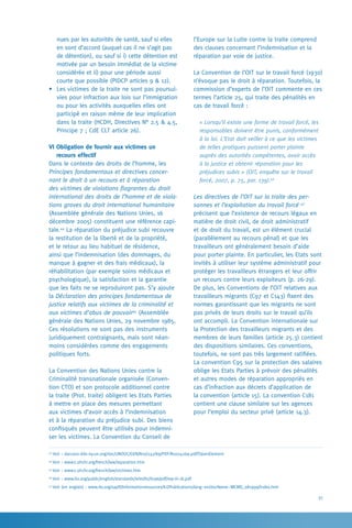 31
l’Europe sur la Lutte contre la traite comprend
des clauses concernant l’indemnisation et la
réparation par voie de justice.
La Convention de l’OIT sur le travail forcé (1930)
n’évoque pas le droit à réparation. Toutefois, la
commission d’experts de l’OIT commente en ces
termes l’article 25, qui traite des pénalités en
cas de travail forcé :
« Lorsqu’il existe une forme de travail forcé, les
responsables doivent être punis, conformément
à la loi. L’Etat doit veiller à ce que les victimes
de telles pratiques puissent porter plainte
auprès des autorités compétentes, avoir accès
à la justice et obtenir réparation pour les
préjudices subis » (OIT, enquête sur le travail
forcé, 2007, p. 75, par. 139).46
Les directives de l’OIT sur la traite des per-
sonnes et l’exploitation du travail forcé 47
précisent que l’existence de recours légaux en
matière de droit civil, de droit administratif
et de droit du travail, est un élément crucial
(parallèlement au recours pénal) et que les
travailleurs ont généralement besoin d’aide
pour porter plainte. En particulier, les Etats sont
invités à utiliser leur système administratif pour
protéger les travailleurs étrangers et leur offrir
un recours contre leurs exploiteurs (p. 26-29).
De plus, les Conventions de l’OIT relatives aux
travailleurs migrants (C97 et C143) fixent des
normes garantissant que les migrants ne sont
pas privés de leurs droits sur le travail qu’ils
ont accompli. La Convention internationale sur
la Protection des travailleurs migrants et des
membres de leurs familles (article 25.3) contient
des dispositions similaires. Ces conventions,
toutefois, ne sont pas très largement ratifiées.
La convention C95 sur la protection des salaires
oblige les Etats Parties à prévoir des pénalités
et autres modes de réparation appropriés en
cas d’infraction aux décrets d’application de
la convention (article 15). La convention C181
contient une clause similaire sur les agences
pour l’emploi du secteur privé (article 14.3).
nues par les autorités de santé, sauf si elles
en sont d’accord (auquel cas il ne s’agit pas
de détention), ou sauf si i) cette détention est
motivée par un besoin immédiat de la victime
considérée et ii) pour une période aussi
courte que possible (PIDCP articles 9  12).
•	 Les victimes de la traite ne sont pas poursui-
vies pour infraction aux lois sur l’immigration
ou pour les activités auxquelles elles ont
participé en raison même de leur implication
dans la traite (HCDH, Directives N° 2.5  4.5,
Principe 7 ; CdE CLT article 26).
VI Obligation de fournir aux victimes un 	
recours effectif
Dans le contexte des droits de l’homme, les
Principes fondamentaux et directives concer-
nant le droit à un recours et à réparation
des victimes de violations flagrantes du droit
international des droits de l’homme et de viola-
tions graves du droit international humanitaire
(Assemblée générale des Nations Unies, 16
décembre 2005) constituent une référence capi-
tale.44
La réparation du préjudice subi recouvre
la restitution de la liberté et de la propriété,
et le retour au lieu habituel de résidence,
ainsi que l’indemnisation (des dommages, du
manque à gagner et des frais médicaux), la
réhabilitation (par exemple soins médicaux et
psychologique), la satisfaction et la garantie
que les faits ne se reproduiront pas. S’y ajoute
la Déclaration des principes fondamentaux de
justice relatifs aux victimes de la criminalité et
aux victimes d’abus de pouvoir45
(Assemblée
générale des Nations Unies, 29 novembre 1985.
Ces résolutions ne sont pas des instruments
juridiquement contraignants, mais sont néan-
moins considérées comme des engagements
politiques forts.
La Convention des Nations Unies contre la
Criminalité transnationale organisée (Conven-
tion CTO) et son protocole additionnel contre
la traite (Prot. traite) obligent les Etats Parties
à mettre en place des mesures permettant
aux victimes d’avoir accès à l’indemnisation
et à la réparation du préjudice subi. Des biens
confisqués peuvent être utilisés pour indemni-
ser les victimes. La Convention du Conseil de
43
Voir : daccess-dds-ny.un.org/doc/UNDOC/GEN/N10/242/69/PDF/N1024269.pdf?OpenElement
44
Voir : www2.ohchr.org/french/law/reparation.htm
45
Voir : www2.ohchr.org/french/law/victimes.htm
46
Voir : www.ilo.org/public/english/standards/relm/ilc/ilc96/pdf/rep-iii-1b.pdf
47
Voir (en anglais) : www.ilo.org/sapfl/Informationresources/ILOPublications/lang--en/docName--WCMS_081999/index.htm
 