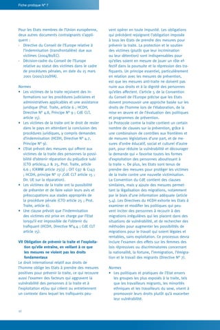 32
Fiche pratique N° 7
vent opérer en toute impunité. Les obligations
qui précèdent rejoignent l’obligation imposée
à tous les Etats de prendre des mesures pour
prévenir la traite. La protection et le soutien
des victimes (plutôt que leur incrimination
ou leur détention) sont indispensables pour
qu’elles soient en mesure de jouer un rôle ef-
fectif dans la poursuite et la répression des tra-
fiquants. Un principe essentiel, particulièrement
en relation avec les mesures de prévention,
est que les mesures anti-traite ne doivent pas
nuire aux droits et à la dignité des personnes
qu’elles affectent. L’article 5 de la Convention
du Conseil de l’Europe précise que les Etats
doivent promouvoir une approche basée sur les
droits de l’homme lors de l’élaboration, de la
mise en œuvre et de l’évaluation des politiques
et programmes de prévention.
Le Protocole contre la traite contient un certain
nombre de clauses sur la prévention, grâce à
une combinaison de contrôles aux frontières et
de mesures législatives d’une part, et de me-
sures d’ordre éducatif, social et culturel d’autre
part, pour réduire la vulnérabilité et décourager
la demande qui « favorise toutes les formes
d’exploitation des personnes aboutissant à
la traite ». De plus, les Etats sont tenus de
prendre des mesures pour protéger les victimes
de la traite contre une nouvelle victimisation.
La Convention du CdE contient des clauses
similaires, mais y ajoute des mesures permet-
tant la légalisation des migrations, notamment
par le biais d’une information adéquate (article
5.4). Les Directives du HCDH exhorte les Etats à
examiner et modifier les politiques qui peu-
vent inciter des personnes à recourir à des
migrations irrégulières qui les placent dans des
situations de vulnérabilité, et de rechercher des
méthodes pour augmenter les possibilités de
migrations pour le travail qui soient légales et
rentables, sans exploitation. Ce processus devra
inclure l’examen des effets sur les femmes des
lois répressives ou discriminatoires concernant
la nationalité, la fortune, l’immigration, l’émigra-
tion et le travail des migrants (Directive N° 7).
Normes
•	 Les politiques et pratiques de l’Etat envers
les groupes les plus exposés à la traite, tels
que les travailleurs migrants, les minorités
ethniques et les travailleurs du sexe, visent à
promouvoir leurs droits plutôt qu’à exacerber
leur vulnérabilité.
Pour les Etats membres de l’Union européenne,
deux autres documents contraignants s’appli-
quent :
-	 Directive du Conseil de l’Europe relative à
l’indemnisation (transfrontalière) due aux
victimes (2004/80/EC).
-	 Décision-cadre du Conseil de l’Europe
relative au statut des victimes dans le cadre
de procédures pénales, en date du 15 mars
2001 (2001/220/JHA).
Normes
•	 Les victimes de la traite reçoivent des in-
formations sur les procédures judiciaires et
administratives applicables et une assistance
juridique (Prot. Traite, article 6 ; HCDH,
Directive N° 4.8, Principe N° 9 ; CdE CLT,
article 15).
•	 Les victimes de la traite ont le droit de rester
dans le pays en attendant la conclusion des
procédures juridiques, y compris demandes
d’indemnisation (HCDH, Directive N° 4.7,
Principe N° 9).
•	 L’Etat prévoit des mesures qui offrent aux
victimes de la traite des personnes la possi-
bilité d’obtenir réparation du préjudice subi
(CTO article14.2  25, Prot. Traite, article
6.6 ; ICRMW article 25(3) ; OIT C97  C143
; HCDH, principe N° 17 ;CdE CLT article 15 ;
Dir. UE sur la réparation).
•	 Les victimes de la traite ont la possibilité
de présenter et de faire valoir leurs avis et
préoccupations aux stades appropriés de
la procédure pénale (CTO article 25 ; Prot.
Traite, article 6).
•	 Une clause prévoit que l’indemnisation
des victimes est prise en charge par l’Etat
lorsqu’il est impossible de l’obtenir du
trafiquant (HCDH, Directive N°4.4 ; CdE CLT
article 15).
VII Obligation de prévenir la traite et l’exploita-
tion qu’elle entraîne, en veillant à ce que 	
les mesures ne violent pas les droits
­fondamentaux
Le droit international relatif aux droits de
l’homme oblige les Etats à prendre des mesures
positives pour prévenir la traite, ce qui recouvre
aussi l’examen des facteurs qui aggravent la
vulnérabilité des personnes à la traite et à
l’exploitation et/ou qui créent ou entretiennent
un contexte dans lequel les trafiquants peu-
 