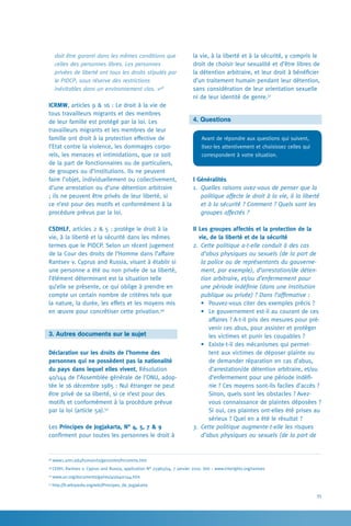 35
la vie, à la liberté et à la sécurité, y compris le
droit de choisir leur sexualité et d’être libres de
la détention arbitraire, et leur droit à bénéficier
d’un traitement humain pendant leur détention,
sans considération de leur orientation sexuelle
ni de leur identité de genre.51
4. Questions
Avant de répondre aux questions qui suivent,
lisez-les attentivement et choisissez celles qui
correspondent à votre situation.
I Généralités
1.	 Quelles raisons avez-vous de penser que la
politique affecte le droit à la vie, à la liberté
et à la sécurité ? Comment ? Quels sont les
groupes affectés ?
II Les groupes affectés et la protection de la
vie, de la liberté et de la sécurité
2.	Cette politique a-t-elle conduit à des cas
d’abus physiques ou sexuels (de la part de
la police ou de représentants du gouverne-
ment, par exemple), d’arrestation/de déten-
tion arbitraire, et/ou d’enfermement pour
une période indéfinie (dans une institution
publique ou privée) ? Dans l’affirmative :
•	 Pouvez-vous citer des exemples précis ?
•	 Le gouvernement est-il au courant de ces
affaires ? A-t-il pris des mesures pour pré-
venir ces abus, pour assister et protéger
les victimes et punir les coupables ?
•	 Existe-t-il des mécanismes qui permet-
tent aux victimes de déposer plainte ou
de demander réparation en cas d’abus,
d’arrestation/de détention arbitraire, et/ou
d’enfermement pour une période indéfi-
nie ? Ces moyens sont-ils faciles d’accès ?
Sinon, quels sont les obstacles ? Avez-
vous connaissance de plaintes déposées ?
Si oui, ces plaintes ont-elles été prises au
sérieux ? Quel en a été le résultat ?
3.	Cette politique augmente-t-elle les risques
d’abus physiques ou sexuels (de la part de
doit être garanti dans les mêmes conditions que
celles des personnes libres. Les personnes
privées de liberté ont tous les droits stipulés par
le PIDCP, sous réserve des restrictions
inévitables dans un environnement clos. »48
ICRMW, articles 9  16 : Le droit à la vie de
tous travailleurs migrants et des membres
de leur famille est protégé par la loi. Les
travailleurs migrants et les membres de leur
famille ont droit à la protection effective de
l’Etat contre la violence, les dommages corpo-
rels, les menaces et intimidations, que ce soit
de la part de fonctionnaires ou de particuliers,
de groupes ou d’institutions. Ils ne peuvent
faire l’objet, individuellement ou collectivement,
d’une arrestation ou d’une détention arbitraire
; ils ne peuvent être privés de leur liberté, si
ce n’est pour des motifs et conformément à la
procédure prévus par la loi.
CSDHLF, articles 2  5 : protège le droit à la
vie, à la liberté et la sécurité dans les mêmes
termes que le PIDCP. Selon un récent jugement
de la Cour des droits de l’Homme dans l’affaire
Rantsev v. Cyprus and Russia, visant à établir si
une personne a été ou non privée de sa liberté,
l’élément déterminant est la situation telle
qu’elle se présente, ce qui oblige à prendre en
compte un certain nombre de critères tels que
la nature, la durée, les effets et les moyens mis
en œuvre pour concrétiser cette privation.49
3. Autres documents sur le sujet
Déclaration sur les droits de l’homme des
personnes qui ne possèdent pas la nationalité
du pays dans lequel elles vivent, Résolution
40/144 de l’Assemblée générale de l’ONU, adop-
tée le 16 décembre 1985 : Nul étranger ne peut
être privé de sa liberté, si ce n’est pour des
motifs et conformément à la procédure prévue
par la loi (article 5a).50
Les Principes de Jogjakarta, N° 4, 5, 7  9
confirment pour toutes les personnes le droit à
48
www1.umn.edu/humanrts/gencomm/hrcomms.htm
49
CEDH, Rantsev v. Cyprus and Russia, application N° 25965/04, 7 janvier 2010. Voir : www.interights.org/rantsev
50
www.un.org/documents/ga/res/40/a40r144.htm
51
http://fr.wikipedia.org/wiki/Principes_de_Jogjakarta
 