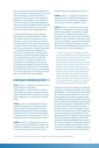 39
l’exploitation de la prostitution des femmes ».
ICRMW, article 11 : il protège les travailleurs
migrants et leurs familles de l’esclavage, de
la servitude et de travail forcé ou obligatoire,
qu’ils soient en situation régulière ou non.
CSDHLF, article 4 : il précise que nul ne peut
être tenu en esclavage ni en servitude ou être
astreint à accomplir un travail forcé ou obliga-
toire. D’après un jugement récent de la Cour
européenne des droits de l’homme dans l’affaire
Rantsev v. France et Russie, la traite rentre dans
le champ de l’article 4, sans qu’il soit nécessaire
de savoir si la situation en question peut être
définie comme de l’esclavage, de la servitude ou
du travail forcé.55
La Cour considère que :
« Comme l’esclavage, la traite des personnes,
par sa nature même et ses fins d’exploitation, se
fonde sur l’exercice d’un pouvoir lié au droit de
propriété. Elle considère les êtres humains
comme des marchandises que l’on peut vendre
et acheter, et soumettre au travail forcé, le plus
souvent contre un maigre salaire ou pas de
salaire du tout, habituellement dans l’industrie
du sexe, mais aussi ailleurs. Elle implique une
étroite surveillance des activités des victimes,
dont la liberté de circulation est souvent très
limitée. Elle repose sur l’usage de la violence et
de la menace envers les victimes, qui vivent et
travaillent dans des conditions déplorables ».
D’après la Cour, l’Etat a l’obligation positive de
prendre des mesures pour protéger les victimes
(potentielles) « si les autorités de l’Etat étaient
au courant ou auraient dû être au courant de
circonstances pouvant laisser suspecter de fa-
çon crédible qu’un individu donné avait été ou
était en danger réel et immédiat de faire l’objet
de traite des personnes et d’exploitation telles
qu’elles sont décrites à l’article 3 du Proto-
cole de Palerme ». L’Etat doit enquêter sur les
situations potentielles de traite (et coopérer au
niveau international le cas échéant) et inclure
des garanties dans sa législation nationale pour
assurer la protection pratique et efficace des
droits des victimes (potentielles) de la traite. Il
doit mettre en place des mesures de régulation
du monde des affaires souvent utilisé comme
couverture pour la traite et la règlementation de
l’immigration doit résoudre les problèmes liés
sité. Lorsqu’une personne accepte librement un
travail, son droit à la liberté de choisir ce travail
reste inaliénable, et elle doit être libre de
quitter un emploi à sa guise. Une travailleuse
domestique, par exemple, est en situation de
travail forcé quand le responsable du foyer lui
retire ses papiers d’identité, lui interdit de sortir
et la menace de la frapper ou de ne pas lui
verser son salaire en cas de désobéissance.
Il est important de savoir qu’une situation
de travail forcé est déterminée par la nature
des relations qui lient une personne et son «
employeur », et non par le type de travail ou
de service effectué. Il est sans importance que
le travail ou l’activité soit légal ou non, ou qu’il
soit reconnu comme une « activité économique
». Le travail forcé peut donc s’appliquer au
travail sur un chantier aussi bien qu’en usine
ou encore au travail sexuel (même illégal) ou
à la mendicité dès lors qu’il y a contrainte.
Les façons de se retrouver en situation de
travail forcé sont nombreuses, elles vont de
la servitude pour dettes à la traite. L’Etat faire
en sorte que le travail forcé soit une infraction
pénale et il doit fournir assistance et protection
aux victimes, quel que soit le moyen par lequel
elles sont arrivées dans cette situation.
2. Où trouver la définition de ce droit ?
DUDH, article 4 : il stipule que nul ne sera tenu
en esclavage ni en servitude.
PIDCP, article 8 : il interdit toutes les formes
d’esclavage, les pratiques analogues à l’escla-
vage et le travail forcé (sauf dans le cas d’une
peine infligée pour un crime dans le cadre de
la loi).
PIDESC, article 10 : il demande des mesures
spéciales de protection et d’assistance pour
tous les enfants et adolescents en cas d’ex-
ploitation économique et sociale. Il interdit le
travail des enfants s’il peut être préjudiciable
et dangereux pour leur santé et leur vie ou s’il
risque de freiner leur développement normal.
CEDAW, article 6 : il oblige l’Etat à prendre «
toutes les mesures appropriées, y compris des
dispositions législatives, pour supprimer, sous
toutes leurs formes, le trafic des femmes et
55
CEDH, Rantsev v. Cyprus and Russia, Dossier N° 25965/04, 7 janvier 2010. Voir : www.interights.org/rantsev.
 