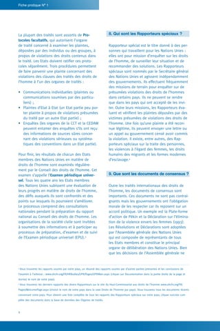 4
Fiche pratique N° 1
8. Qui sont les Rapporteurs spéciaux ?
Rapporteur spécial est le titre donné à des per-
sonnes qui travaillent pour les Nations Unies :
elles ont pour mission d’enquêter sur les droits
de l’homme, de surveiller leur situation et de
recommander des solutions. Les Rapporteurs
spéciaux sont nommés par le Secrétaire général
des Nations Unies et agissent indépendamment
des gouvernements. Ils effectuent fréquemment
des missions de terrain pour enquêter sur de
présumées violations des droits de l’hommes
dans certains pays. Ils ne peuvent se rendre
que dans les pays qui ont accepté de les invi-
ter. Outre leurs missions, les Rapporteurs éva-
luent et vérifient les plaintes déposées par des
victimes présumées de violations des droits de
l’homme. Une fois qu’une plainte a été recon-
nue légitime, ils peuvent envoyer une lettre ou
un appel au gouvernement censé avoir commis
la violation. Il existe, entre autres, des Rap-
porteurs spéciaux sur la traite des personnes,
les violences à l’égard des femmes, les droits
humains des migrants et les formes modernes
d’esclavage.4
9. Que sont les documents de consensus ?
Outre les traités internationaux des droits de
l’homme, les documents de consensus sont
importants. Ces documents ne sont pas contrai-
gnants mais les gouvernements ont l’obligation
morale de les respecter car ils reposent sur un
accord politique. Un exemple est la Plate-forme
d’action de Pékin et la Déclaration sur l’élimina-
tion de la violence envers les femmes (1993).
Les Résolutions et Déclarations sont adoptées
par l’Assemblée générale des Nations Unies
qui est composée de représentants de tous
les Etats membres et constitue le principal
organe de délibération des Nations Unies. Bien
que les décisions de l’Assemblée générale ne
La plupart des traités sont assortis de Pro-
tocoles facultatifs, qui autorisent l’organe
de traité concerné à examiner les plaintes,
déposées par des individus ou des groupes, à
propos de violations des droits contenus dans
le traité. Les Etats doivent ratifier ces proto-
coles séparément. Trois procédures permettent
de faire parvenir une plainte concernant des
violations des clauses des traités des droits de
l’homme à l’un des organes de traités :
•	 Communications individuelles (plaintes ou
communications soumises par des particu-
liers) ;
•	 Plaintes d’Etat à Etat (un Etat partie peu por-
ter plainte à propos de violations présumées
du traité par un autre Etat partie) ;
•	 Enquêtes (les organes de la CCT et la CEDAW
peuvent entamer des enquêtes s’ils ont reçu
des informations de sources sûres concer-
nant des violations sérieuses ou systéma-
tiques des conventions dans un Etat partie).
Pour finir, les résultats de chacun des Etats
membres des Nations Unies en matière de
droits de l’homme sont examinés régulière-
ment par le Conseil des droits de l’homme. Cet
examen s’appelle l’Examen périodique univer-
sel. Tous les quatre ans les Etats membres
des Nations Unies subissent une évaluation de
leurs progrès en matière de droits de l’homme,
des défis auxquels ils sont confrontés et des
points sur lesquels ils pourraient s’améliorer.
Le processus comprend des consultations
nationales pendant la préparation du rapport
national au Conseil des droits de l’homme. Les
organisations de la société civile sont invitées
à soumettre des informations et à participer au
processus de préparation, d’examen et de suivi
de l’Examen périodique universel (EPU).3
3
Vous trouverez les rapports soumis par votre pays, un résumé des rapports soumis par d’autres parties prenantes et les conclusions de
l’examen à l’adresse : www.ohchr.org/FR/HRBodies/UPR/Pages/UPRMain.aspx (cliquer sur Documentation dans la partie droite de la page et
donnez le nom de votre pays).
4
Vous trouverez les derniers rapports des divers Rapporteurs sur le site du Haut-Commissariat aux droits de l’homme www.ohchr.org/FR/
Pages/WelcomePage.aspx (choisir le nom de votre pays dans la case Droits de l’homme par pays). Vous trouverez tous les documents récents
concernant votre pays. Pour obtenir une liste complète de tous les rapports des Rapporteurs spéciaux sur votre pays, cliquer surListe com-
plète des documents dans la base de données des Organes de traités.
 