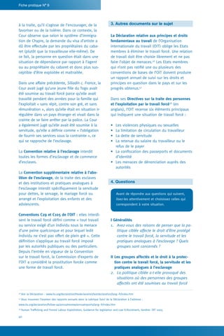 40
Fiche pratique N° 9
3. Autres documents sur le sujet
La Déclaration relative aux principes et droits
fondamentaux au travail de l’Organisation
internationale du travail (OIT) oblige les Etats
membres à éliminer le travail forcé. Une relation
de travail doit être choisie librement et ne pas
faire l’objet de menaces.56
Les Etats membres
qui n’ont pas ratifié une ou plusieurs des
conventions de bases de l’OIT doivent produire
un rapport annuel de suivi sur les droits et
principes en question dans le pays et sur les
progrès obtenus.57
Dans ses Directives sur la traite des personnes
et l’exploitation par le travail forcé58
(en
anglais), l’OIT recense six éléments principaux
qui indiquent une situation de travail forcé :
•	 Les violences physiques ou sexuelles
•	 La limitation de circulation du travailleur
•	 La dette de servitude
•	 La retenue du salaire du travailleur ou le
refus de le payer
•	 La confiscation des passeports et documents
d’identité
•	 Les menaces de dénonciation auprès des
autorités
4. Questions
Avant de répondre aux questions qui suivent,
lisez-les attentivement et choisissez celles qui
correspondent à votre situation.
I Généralités
1.	 Avez-vous des raisons de penser que la po-
litique ciblée affecte le droit d’être protégé
contre le travail forcé, la servitude et les
pratiques analogues à l’esclavage ? Quels
groupes sont concernés ?
II Les groupes affectés et le droit à la protec-
tion contre le travail forcé, la servitude et les
pratiques analogues à l’esclavage
2.	 La politique ciblée a-t-elle provoqué des
situations où des personnes des groupes
affectés ont été soumises au travail forcé
à la traite, qu’il s’agisse de l’encourager, de la
favoriser ou de la tolérer. Dans ce contexte, la
Cour observe que selon le système d’immigra-
tion de Chypre, la demande du visa d’artiste a
dû être effectuée par les propriétaires du caba-
ret (plutôt que la travailleuse elle-même). De
ce fait, la personne en question était dans une
situation de dépendance par rapport à l’agent
ou au propriétaire du cabaret et donc plus sus-
ceptible d’être exploitée et maltraitée.
Dans une affaire précédente, Siliadin c. France, la
Cour avait jugé qu’une jeune fille du Togo avait
été soumise au travail forcé parce qu’elle avait
travaillé pendant des années pour la famille qui
l’exploitait « sans répit, contre son gré, et sans
rémunération », alors qu’elle était en situation ir-
régulière dans un pays étranger et vivait dans la
crainte de se faire arrêter par la police. La Cour
a également jugé qu’elle avait été soumise à la
servitude, qu’elle a définie comme « l’obligation
de fournir ses services sous la contrainte », ce
qui se rapproche de l’esclavage.
La Convention relative à l’esclavage interdit
toutes les formes d’esclavage et de commerce
d’esclaves.
La Convention supplémentaire relative à l’abo-
lition de l’esclavage, de la traite des esclaves
et des institutions et pratiques analogues à
l’esclavage interdit spécifiquement la servitude
pour dettes, le servage, le mariage forcé ou
arrangé et l’exploitation des enfants et des
adolescents.
Conventions C29 et C105 de l’OIT : elles interdi-
sent le travail forcé défini comme « tout travail
ou service exigé d’un individu sous la menace
d’une peine quelconque et pour lequel ledit
individu ne s’est pas offert de plein gré ». Cette
définition s’applique au travail forcé imposé
par les autorités publiques ou des particuliers.
Depuis l’entrée en vigueur de la Convention
sur le travail forcé, la Commission d’experts de
l’OIT a considéré la prostitution forcée comme
une forme de travail forcé.
56
Voir la Déclaration : www.ilo.org/declaration/thedeclaration/textdeclaration/lang--fr/index.htm
57
Vous trouverez l’examen des rapports annuels dans la rubrique Suivi de la Déclaration à l’adresse :
www.ilo.org/declaration/follow-up/annualreview/annualreports/lang--fr/index.htm
58
Human Trafficking and Forced Labour Exploitation, Guidance for legislation and Law Enforcement, Genève: OIT 2005
 