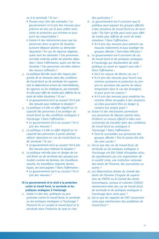 41
des particuliers ?
8.	 Le gouvernement est-il conscient que la
politique peut exposer les groupes affectés
à des situations de travail forcé ou de servi-
tude ? Ou bien qu’elle peut avoir pour effet
de rendre plus difficile de sortir de telles
situations ? Dans l’affirmative :
•	A-t-il pris des mesures pour prévenir ces
mauvais traitements et pour protéger les
groupes affectés ? Sont-elles efficaces ?
9.	 Le gouvernement est-il conscient de cas
de travail forcé et de pratiques analogues
à l’esclavage qui résulteraient de cette
­politique ou serait en rapport avec elle ?
Dans l’affirmative :
•	Est-il en mesure de décrire ces cas ?
•	A-t-il pris des mesures pour fournir aux
victimes assistance et protection (y com-
pris en accordant des permis de séjour
temporaires dans le cas des étrangers)
et pour punir les auteurs ?
•	A-t-il pris des mesures pour empêcher les
victimes d’être renvoyées à des situations
où elles pourraient être en danger (y
compris leur propre pays) ?
10.	Existe-t-il des mécanismes permettant
aux personnes de déposer plainte et/ou
d’obtenir un recours effectif si elles sont
contraintes de travailler dans des conditions
de travail forcé ou analogues à
l’esclavage ? Dans l’affirmative :
•	Sont-ils accessibles aux personnes des
groupes affectés ? Ont-ils jamais été utili-
sés avec succès ?
11.	 Est-ce que des cas de travail forcé, de
servitude ou de pratiques analogues à
l’esclavage ont fait l’objet d’enquêtes et/ou
de signalements par une organisation de
la société civile, une institution nationale
des droits de l’homme, des journalistes ou
autres ?
12.	Les Observations finales du Comité des
droits de l’homme (l’organe de supervi-
sion du PIDCP) ou le Comité des droits
économiques, sociaux et culturels (CDESC)
mentionnent-elles des cas de travail forcé,
de servitude et de pratiques analogues à
l’esclavage dans votre pays ?
13.	Est-ce que les rapports de l’OIT concernant
votre pays mentionnent des problèmes de
travail forcé ?
ou à la servitude ? Si oui :
•	Pouvez-vous citer des exemples ? Le
gouvernement a-t-il pris des mesures pour
prévenir de tels cas et pour prêter assis-
tance et protection aux victimes et pour
punir les responsables ?
•	Existe-t-il des mécanismes pour que les
personnes dans ce genre de situation
puissent déposer plainte ou demander
réparation ? En cas de réponse négative,
quels sont les obstacles ? Ces personnes
ont-elles entendu parler de plaintes dépo-
sées ? Dans l’affirmative, quels ont été les
résultats ? Ces personnes ont-elles obtenu
des recours suffisants ?
3.	 La politique fait-elle courir des risques plus
grands de se retrouver dans des conditions
de travail forcé ou de servitude (en augmen-
tant la dépendance envers les intermédiaires,
les agences ou les employeurs, par exemple).
A-t-elle pour effet de rendre plus difficile de se
sortir de telles situations ? Si oui :
•	Le gouvernement est-il au courant ? A-t-il pris
des mesures pour redresser la situation ?
4.	 La politique a-t-elle un effet négatif sur la
capacité des personnes à se protéger du
travail forcé ou des conditions analogues à
l’esclavage ? Dans l’affirmative :
•	Le gouvernement est-il au courant ? A-t-il
pris des mesures ?
5.	 La politique a-t-elle un effet négatif sur la
capacité des personnes à porter plainte/
obtenir réparation en cas de travail forcé ou
de servitude ? Si oui :
•	Le gouvernement est-il au courant ? A-t-il pris
des mesures pour redresser la situation ?
6.	 La politique met-elle plus en danger de tra-
vail forcer ou de servitude des groupes par-
ticuliers comme les femmes, les travailleurs
sexuels, les travailleurs migrants domes-
tiques, les sans-papiers ? Dans l’affirmative :
•	Le gouvernement est-il au courant ? A-t-il
pris des mesures ?
III Le gouvernement et le droit à la protection
contre le travail forcé, la servitude et les
pratiques analogues à l’esclavage
7.	 Existe-t-il des lois, politiques ou pro-
grammes contre le travail forcé, la servitude
ou les pratiques analogues à l’esclavage ?
Prennent-ils en compte le travail forcé et la
servitude dans l’industrie du sexe et chez
 