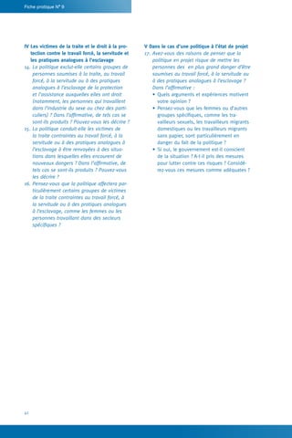42
Fiche pratique N° 9
V Dans le cas d’une politique à l’état de projet
17.	Avez-vous des raisons de penser que la
politique en projet risque de mettre les
personnes des en plus grand danger d’être
soumises au travail forcé, à la servitude ou
à des pratiques analogues à l’esclavage ?
Dans l’affirmative :
•	Quels arguments et expériences motivent
votre opinion ?
•	Pensez-vous que les femmes ou d’autres
groupes spécifiques, comme les tra-
vailleurs sexuels, les travailleurs migrants
domestiques ou les travailleurs migrants
sans papier, sont particulièrement en
danger du fait de la politique ?
•	Si oui, le gouvernement est-il conscient
de la situation ? A-t-il pris des mesures
pour lutter contre ces risques ? Considé-
rez-vous ces mesures comme adéquates ?
IV Les victimes de la traite et le droit à la pro-
tection contre le travail forcé, la servitude et
les pratiques analogues à l’esclavage
14.	La politique exclut-elle certains groupes de
personnes soumises à la traite, au travail
forcé, à la servitude ou à des pratiques
analogues à l’esclavage de la protection
et l’assistance auxquelles elles ont droit
(notamment, les personnes qui travaillent
dans l’industrie du sexe ou chez des parti-
culiers) ? Dans l’affirmative, de tels cas se
sont-ils produits ? Pouvez-vous les décrire ?
15.	La politique conduit-elle les victimes de
la traite contraintes au travail forcé, à la
servitude ou à des pratiques analogues à
l’esclavage à être renvoyées à des situa-
tions dans lesquelles elles encourent de
nouveaux dangers ? Dans l’affirmative, de
tels cas se sont-ils produits ? Pouvez-vous
les décrire ?
16.	Pensez-vous que la politique affectera par-
ticulièrement certains groupes de victimes
de la traite contraintes au travail forcé, à
la servitude ou à des pratiques analogues
à l’esclavage, comme les femmes ou les
personnes travaillant dans des secteurs
spécifiques ?
 
