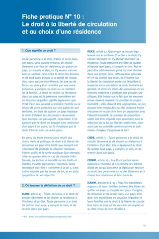 43
PIDCP, article 12: Quiconque se trouve léga-
lement sur le territoire d’un Etat a le droit d’y
circuler librement et d’y choisir librement sa
résidence. Toute personne est libre de quitter
n’importe quel pays, y compris le sien. Nul ne
peut être arbitrairement privé du droit d’entrer
dans son propre pays. L’Observation générale
N° 27 du Comité des droits de l’homme sur
la liberté de circulation porte sur l’équilibre à
respecter entre protection et droits humains en
général, et entre les droits des personnes et les
mesures destinées à protéger des groupes spé-
cifiques. Elle insiste sur le fait que les mesures
prises doivent respecter le principe de propor-
tionnalité : elles doivent être appropriées, ne pas
pouvoir être remplacées par des mesures moins
intrusives et ne pas être hors de proportion avec
l’objectif souhaité. Le principe de proportion-
nalité doit être respecté non seulement dans la
rédaction de la loi qui fixe les restrictions, mais
aussi par les autorités administratives et judi-
ciaires chargées d’appliquer la loi.59
CIEDR, article 5 : Toute personne a le droit de
circuler librement et de choisir sa résidence à
l’intérieur d’un Etat. Elle a également le droit
de quitter tout pays, y compris le sien, et de
revenir dans son pays.
CEDAW, article 15 : Les Etats parties recon-
naissent à l’homme et à la femme les mêmes
droits en ce qui concerne la législation relative
au droit des personnes à circuler librement et à
choisir leur résidence et leur domicile.
ICRMW, articles 8  39 : Tous les travailleurs
migrants et leurs familles doivent être libres de
quitter un pays, y compris leur pays d’origine,
de retourner et de rester dans leur pays d’ori-
gine. Les travailleurs en situation régulière et
leurs familles ont le droit à la liberté de circula-
tion dans le pays où ils exercent un emploi, et
au libre choix de leur résidence.
1. Que signifie ce droit ?
Toute personne a le droit d’aller et venir dans
son pays, sans aucune entrave, de choisir
librement son lieu de résidence, de quitter un
pays, y compris le sien, et d’y revenir comme
bon lui semble. Cela inclut le droit des femmes
et de tout autre groupe à la liberté de circula-
tion, sans aucune interférence, de jure ou de
facto, ou sans y être contraint par une autre
personne, y compris un mari ou un membre
de la famille. Le droit de choisir sa résidence
dans un pays où la personne considérée est
en situation régulière signifie également que
l’Etat n’est pas autorisé à interdire l’entrée ou le
séjour de cette personne sur une partie de son
territoire. Le droit de quitter un pays implique
le droit d’obtenir les documents nécessaires
(par exemple, un passeport). Cependant, il ne
garantit pas le droit de voyager sans restriction
d’un pays à un autre, car il n’implique pas le
droit d’entrer dans un autre pays.
En vertu du Pacte international relatif aux
droits civils et politique, le droit à la liberté de
circulation ne peut être limité que lorsqu’il est
nécessaire de protéger la sécurité nationale,
l’ordre public et la santé publique (par exemple,
mise en quarantaine en cas de maladie infec-
tieuse), ou encore la moralité ou les droits et
libertés d’autres personnes. Toutefois, toute
restriction doit être « conforme à la loi », c’est-
à-dire stipulée par les textes de loi, et en juste
proportion de ses objectifs.
2. Où trouver la définition de ce droit ?
DUDH, article 13 : Toute personne a le droit de
circuler librement et de choisir sa résidence à
l’intérieur d’un État. Toute personne a le droit
de quitter tout pays, y compris le sien, et de
revenir dans son pays.
Fiche pratique N° 10 :
Le droit à la liberté de circulation 	
et au choix d’une résidence
59
Voir : www1.umn.edu/humanrts/gencomm/hrcom27.htm
 