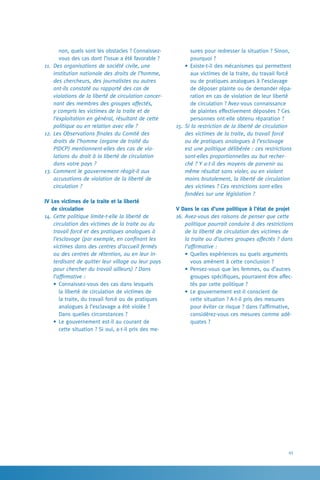 45
sures pour redresser la situation ? Sinon,
pourquoi ?
•	Existe-t-il des mécanismes qui permettent
aux victimes de la traite, du travail forcé
ou de pratiques analogues à l’esclavage
de déposer plainte ou de demander répa-
ration en cas de violation de leur liberté
de circulation ? Avez-vous connaissance
de plaintes effectivement déposées ? Ces
personnes ont-elle obtenu réparation ?
15.	Si la restriction de la liberté de circulation
des victimes de la traite, du travail forcé
ou de pratiques analogues à l’esclavage
est une politique délibérée : ces restrictions
sont-elles proportionnelles au but recher-
ché ? Y a-t-il des moyens de parvenir au
même résultat sans violer, ou en violant
moins brutalement, la liberté de circulation
des victimes ? Ces restrictions sont-elles
fondées sur une législation ?
V Dans le cas d’une politique à l’état de projet
16.	Avez-vous des raisons de penser que cette
politique pourrait conduire à des restrictions
de la liberté de circulation des victimes de
la traite ou d’autres groupes affectés ? dans
l’affirmative :
•	Quelles expériences ou quels arguments
vous amènent à cette conclusion ?
•	Pensez-vous que les femmes, ou d’autres
groupes spécifiques, pourraient être affec-
tés par cette politique ?
•	Le gouvernement est-il conscient de
cette situation ? A-t-il pris des mesures
pour éviter ce risque ? dans l’affirmative,
considérez-vous ces mesures comme adé-
quates ?
non, quels sont les obstacles ? Connaissez-
vous des cas dont l’issue a été favorable ?
11.	 Des organisations de société civile, une
institution nationale des droits de l’homme,
des chercheurs, des journalistes ou autres
ont-ils constaté ou rapporté des cas de
violations de la liberté de circulation concer-
nant des membres des groupes affectés,
y compris les victimes de la traite et de
l’exploitation en général, résultant de cette
politique ou en relation avec elle ?
12.	Les Observations finales du Comité des
droits de l’homme (organe de traité du
PIDCP) mentionnent-elles des cas de vio-
lations du droit à la liberté de circulation
dans votre pays ?
13.	Comment le gouvernement réagit-il aux
accusations de violation de la liberté de
circulation ?
IV Les victimes de la traite et la liberté 	
de circulation
14.	Cette politique limite-t-elle la liberté de
circulation des victimes de la traite ou du
travail forcé et des pratiques analogues à
l’esclavage (par exemple, en confinant les
victimes dans des centres d’accueil fermés
ou des centres de rétention, ou en leur in-
terdisant de quitter leur village ou leur pays
pour chercher du travail ailleurs) ? Dans
l’affirmative :
•	Connaissez-vous des cas dans lesquels
la liberté de circulation de victimes de
la traite, du travail forcé ou de pratiques
analogues à l’esclavage a été violée ?
Dans quelles circonstances ?
•	Le gouvernement est-il au courant de
cette situation ? Si oui, a-t-il pris des me-
 