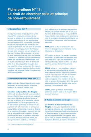 Fiche pratique N° 1
46
Etats d’expulser ou de renvoyer une personne
réfugiée, de quelque manière que ce soit, aux
frontières de territoires où sa vie ou sa liberté
risquent d’être mises en danger en raison de sa
race, de sa religion, de sa nationalité ou de son
appartenance à un groupe social ou politique
particulier.
PIDCP, article 7 : Nul ne sera soumis à la
torture ni à des peines ou traitements cruels,
inhumains ou dégradants.
CCT, articles 3 : Aucun Etat partie n’expulsera,
ne refoulera, ni n’extradera une personne vers
un autre Etat où il y a des motifs sérieux de
croire qu’elle risque d’être soumise à la torture
(article 3, principe de non-refoulement).
ICRMW, article 22 : Les travailleurs migrants
et les membres de leur famille ne peuvent
faire l’objet de mesures d’expulsion collective.
Chaque cas d’expulsion doit être examiné et
tranché sur une base individuelle. Les tra-
vailleurs migrants et les membres de leur fa-
mille ne peuvent être expulsés d’un Etat partie
qu’en application d’une décision prise par les
autorités, conformément à la loi.
CSDHLF, article 3 : interdit le renvoi des
personnes dans les pays où ils risquent d’être
soumis à la torture.
3. Autres documents sur le sujet
Les Directives du Haut-Commissariat aux
Réfugiés, en 2002, sur la persécution fondée
sur la genre, préconise une interprétation de la
Convention relative aux réfugiés respectueuse de
la dimension genre, et demande en particulier
que les violences fondées sur le genre, telles
que la traite, la violence domestique, le viol, les
mutilations féminines, la violence fondée sur
1. Que signifie ce droit ?
Si une personne est fondée à penser qu’elle
risque d’être persécutée, en raison de sa
race, de sa religion, de sa nationalité, de ses
opinions politiques ou de son appartenance
(ou non-appartenance) à un groupe particulier,
et que son pays ne peut pas ou ne veut pas
assurer sa protection, elle a le droit de chercher
asile dans un autre pays. Aucun Etat ne peut
renvoyer cette personne vers une situation où
elle court le risque d’être exposée à la torture
ou autre violation grave des droits de l’homme.
C’est ce qu’on appelle le principe de non-refou-
lement. Les victimes de la traite doivent avoir
en toutes circonstances le droit de demander
asile, et ne doivent pas être renvoyées dans
leur pays si ce retour les expose à des mauvais
traitements ou autres violations de leurs droits.
Toutefois, une demande d’asile n’est pas accep-
tée automatiquement.
2. Où trouver la définition de ce droit ?
DUDH, article 14 : Devant la persécution, toute
personne a le droit de chercher asile et de
bénéficier de l’asile en d’autres pays.
Convention relative au Statut des Réfugiés,
articles 1  33 : Selon l’article 1, est considéré
comme réfugié « toute personne qui, craignant
avec raison d’être persécutée du fait de sa
race, de sa religion, de sa nationalité, de son
appartenance à un certain groupe social ou
de ses opinions politiques, se trouve hors du
pays dont elle a la nationalité et qui ne peut
ou, du fait de cette crainte, ne veut se réclamer
de la protection de ce pays ; ou qui, si elle n’a
pas de nationalité et se trouve hors du pays
dans lequel elle avait sa résidence habituelle,
ne peut ou, en raison de ladite crainte, ne
veut y retourner ». L’article 33 interdit aux
Fiche pratique N° 11 :
Le droit de chercher asile et principe 	
de non-refoulement
60
Voir : www.unhcr.org/refworld/pdfid/3e4141744.pdf
 
