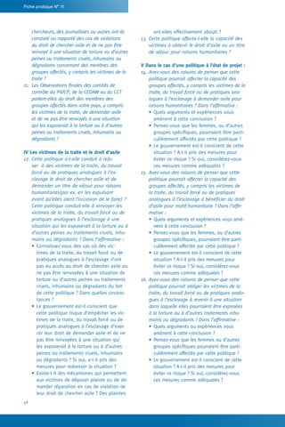 48
Fiche pratique N° 11
ont-elles effectivement abouti ?
13.	Cette politique affecte-t-elle la capacité des
victimes à obtenir le droit d’asile ou un titre
de séjour pour raisons humanitaires ?
V Dans le cas d’une politique à l’état de projet :
14.	Avez-vous des raisons de penser que cette
politique pourrait affecter la capacité des
groupes affectés, y compris les victimes de la
traite, du travail forcé ou de pratiques ana-
logues à l’esclavage à demander asile pour
raisons humanitaires ? Dans l’affirmative :
•	Quels arguments et expériences vous
amènent à cette conclusion ?
•	Pensez-vous que les femmes, ou d’autres
groupes spécifiques, pourraient être parti-
culièrement affectés par cette politique ?
•	Le gouvernement est-il conscient de cette
situation ? A-t-il pris des mesures pour
éviter ce risque ? Si oui, considérez-vous
ces mesures comme adéquates ?
15.	Avez-vous des raisons de penser que cette
politique pourrait affecter la capacité des
groupes affectés, y compris les victimes de
la traite, du travail forcé ou de pratiques
analogues à l’esclavage à bénéficier du droit
d’asile pour motif humanitaire ? Dans l’affir-
mative :
•	Quels arguments et expériences vous amè-
nent à cette conclusion ?
•	Pensez-vous que les femmes, ou d’autres
groupes spécifiques, pourraient être parti-
culièrement affectés par cette politique ?
•	Le gouvernement est-il conscient de cette
situation ? A-t-il pris des mesures pour
éviter ce risque ? Si oui, considérez-vous
ces mesures comme adéquates ?
16.	Avez-vous des raisons de penser que cette
politique pourrait obliger les victimes de la
traite, du travail forcé ou de pratiques analo-
gues à l’esclavage à revenir à une situation
dans laquelle elles pourraient être exposées
à la torture ou à d’autres traitements inhu-
mains ou dégradants ? Dans l’affirmative :
•	Quels arguments ou expériences vous
amènent à cette conclusion ?
•	Pensez-vous que les femmes ou d’autres
groupes spécifiques pourraient être parti-
culièrement affectés par cette politique ?
•	Le gouvernement est-il conscient de cette
situation ? A-t-il pris des mesures pour
éviter ce risque ? Si oui, considérez-vous
ces mesures comme adéquates ?
chercheurs, des journalistes ou autres ont-ils
constaté ou rapporté des cas de violations
du droit de chercher asile et de ne pas être
renvoyé à une situation de torture ou d’autres
peines ou traitements cruels, inhumains ou
dégradants concernant des membres des
groupes affectés, y compris les victimes de la
traite ?
11.	 Les Observations finales des comités de
contrôle du PIDCP, de la CEDAW ou du CCT
parlent-elles du droit des membres des
groupes affectés dans votre pays, y compris
les victimes de la traite, de demander asile
et de ne pas être renvoyés à une situation
qui les exposerait à la torture ou à d’autres
peines ou traitements cruels, inhumains ou
dégradants ?
IV Les victimes de la traite et le droit d’asile
12.	Cette politique a-t-elle conduit à refu-
ser à des victimes de la traite, du travail
forcé ou de pratiques analogues à l’es-
clavage le droit de chercher asile et de
demander un titre de séjour pour raisons
humanitaires(par ex. en les expulsant
avant qu’elles aient l’occasion de le faire) ?
Cette politique conduit-elle à renvoyer les
victimes de la traite, du travail forcé ou de
pratiques analogues à l’esclavage à une
situation qui les exposerait à la torture ou à
d’autres peines ou traitements cruels, inhu-
mains ou dégradants ? Dans l’affirmative :
•	Connaissez-vous des cas où des vic-
times de la traite, du travail forcé ou de
pratiques analogues à l’esclavage n’ont
pas eu accès au droit de chercher asile ou
ne pas être renvoyées à une situation de
torture ou d’autres peines ou traitements
cruels, inhumains ou dégradants du fait
de cette politique ? Dans quelles circons-
tances ?
•	Le gouvernement est-il conscient que
cette politique risque d’empêcher les vic-
times de la traite, du travail forcé ou de
pratiques analogues à l’esclavage d’exer-
cer leur droit de demander asile et de ne
pas être renvoyées à une situation qui
les exposerait à la torture ou à d’autres
peines ou traitements cruels, inhumains
ou dégradants ? Si oui, a-t-il pris des
mesures pour redresser la situation ?
•	Existe-t-il des mécanismes qui permettent
aux victimes de déposer plainte ou de de-
mander réparation en cas de violation de
leur droit de chercher asile ? Des plaintes
 