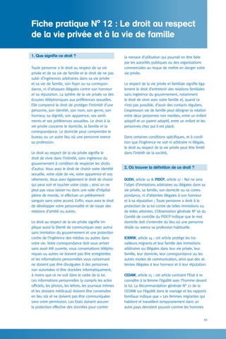 49
la menace d’utilisation qui pourrait en être faite
par les autorités publiques ou des organisations
commerciales au risque de mettre en danger votre
vie privée.
Le respect de la vie privée et familiale signifie éga-
lement le droit d’entretenir des relations familiales
sans ingérence du gouvernement, notamment
le droit de vivre avec votre famille et, quand ce
n’est pas possible, d’avoir des contacts réguliers.
L’expression vie de famille peut désigner la relation
entre deux personnes non mariées, entre un enfant
adoptif et un parent adoptif, entre un enfant et les
personnes chez qui il est placé.
Dans certaines conditions spécifiques, et à condi-
tion que l’ingérence ne soit ni arbitraire ni illégale,
le droit au respect de la vie privée peut être limité
dans l’intérêt de la société,
2. Où trouver la définition de ce droit ?
DUDH, article 12  PIDCP, article 17 : Nul ne sera
l’objet d’immixtions arbitraires ou illégales dans sa
vie privée, sa famille, son domicile ou sa corres-
pondance, ni d’atteintes illégales à son honneur
et à sa réputation ; Toute personne a droit à la
protection de la loi contre de telles immixtions ou
de telles atteintes. L’Observation générale N° 16 du
Comité de contrôle du PIDCP indique que le mot
domicile doit s’entendre du lieu où une personne
réside ou exerce sa profession habituelle.
ICRMW, article 14 : cet article protège les tra-
vailleurs migrants et leur famille des immixtions
arbitraires ou illégales dans leur vie privée, leur
famille, leur domicile, leur correspondance ou les
autres modes de communication, ainsi que des at-
teintes illégales à leur honneur et à leur réputation.
CEDAW, article 15 : cet article contraint l’Etat à re-
connaître à la femme l’égalité avec l’homme devant
la loi. La Recommandation générale N° 21 de la
CEDAW sur l’égalité dans le mariage et les rapports
familiaux indique que « Les femmes migrantes qui
habitent et travaillent temporairement dans un
autre pays devraient pouvoir comme les hommes
1. Que signifie ce droit ?
Toute personne a le droit au respect de sa vie
privée et de sa vie de famille et le droit de ne pas
subir d’ingérences arbitraires dans sa vie privée
et sa vie de famille, son foyer ou sa correspon-
dance, ni d’attaques illégales contre son honneur
et sa réputation. La sphère de la vie privée va des
écoutes téléphoniques aux préférences sexuelles.
Elle comprend le droit de protéger l’intimité d’une
personne, son identité, son nom, son genre, son
honneur, sa dignité, son apparence, ses senti-
ments et ses préférences sexuelles. Le droit à la
vie privée concerne le domicile, la famille et la
correspondance. Le domicile peut comprendre le
bureau ou un autre lieu où une personne exerce
sa profession.
Le droit au respect de la vie privée signifie le
droit de vivre dans l’intimité, sans ingérence du
gouvernement à condition de respecter les droits
d’autrui. Vous avez le droit de choisir votre identité
sexuelle, votre style de vie, votre apparence et vos
vêtements. Vous avez également le droit de choisir
qui peut voir et toucher votre corps ; ainsi on ne
peut pas vous laisser nu dans une salle d’hôpital
pleine de monde, ni effectuer un prélèvement
sanguin sans votre accord. Enfin, vous avez le droit
de développer votre personnalité et de nouer des
relations d’amitié ou autres.
Le droit au respect de la vie privée signifie im-
plique aussi la liberté de communiquer avec autrui
sans immixtion du gouvernement et une protection
contre de l’ingérence des médias ou autres dans
votre vie. Votre correspondance doit vous arriver
sans avoir été ouverte, vous conversations télépho-
niques ou autres ne doivent pas être enregistrées
et les informations personnelles vous concernant
ne doivent pas être divulguées à des personnes
non autorisées ni être stockées informatiquement,
à moins que ce ne soit dans le cadre de la loi.
Les informations personnelles (y compris les actes
officiels, les photos, les lettres, les journaux intimes
et les dossiers médicaux) doivent être conservées
en lieu sûr et ne doivent pas être communiquées
sans votre permission. Les Etats doivent assurer
la protection effective des données pour contrer
Fiche pratique N° 12 : Le droit au respect
de la vie privée et à la vie de famille
 
