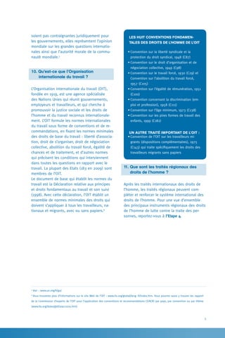 5
Les huit Conventions fondamen-
tales des droits de l’homme de l’OIT 
•	Convention sur la liberté syndicale et la
­protection du droit syndical, 1948 (C87)
•	Convention sur le droit d’organisation et de
négociation collective, 1949 (C98)
•	Convention sur le travail forcé, 1930 (C29) et
Convention sur l’abolition du travail forcé,
1957 (C105)
•	Convention sur l’égalité de rémunération, 1951
(C100)
•	Convention concernant la discrimination (em-
ploi et profession), 1958 (C111)
•	Convention sur l’âge minimum, 1973 (C138)
•	Convention sur les pires formes de travail des
enfants, 1999 (C182)
Un autre traité important de l’OIT :
•	Convention de l’OIT sur les travailleurs mi-
grants (dispositions complémentaires), 1975
(C143) qui traite spécifiquement les droits des
travailleurs migrants sans papiers
11. Que sont les traités régionaux des
	 droits de l’homme ?
Après les traités internationaux des droits de
l’homme, les traités régionaux peuvent com-
pléter et renforcer le système international des
droits de l’homme. Pour une vue d’ensemble
des principaux instruments régionaux des droits
de l’homme de lutte contre la traite des per-
sonnes, reportez-vous à l’Etape 4.
soient pas contraignantes juridiquement pour
les gouvernements, elles représentent l’opinion
mondiale sur les grandes questions internatio-
nales ainsi que l’autorité morale de la commu-
nauté mondiale.5
10. Qu’est-ce que l’Organisation
	   internationale du travail ?
L’Organisation internationale du travail (OIT),
fondée en 1919, est une agence spécialisée
des Nations Unies qui réunit gouvernements,
employeurs et travailleurs, et qui cherche à
promouvoir la justice sociale et les droits de
l’homme et du travail reconnus internationale-
ment. L’OIT formule les normes internationales
du travail sous forme de conventions et de re-
commandations, en fixant les normes minimales
des droits de base du travail : liberté d’associa-
tion, droit de s’organiser, droit de négociation
collective, abolition du travail forcé, égalité de
chances et de traitement, et d’autres normes
qui précisent les conditions qui interviennent
dans toutes les questions en rapport avec le
travail. La plupart des Etats (183 en 2009) sont
membres de l’OIT.
Le document de base qui établit les normes du
travail est la Déclaration relative aux principes
et droits fondamentaux au travail et son suivi
(1998). Avec cette déclaration, l’OIT établit un
ensemble de normes minimales des droits qui
doivent s’appliquer à tous les travailleurs, na-
tionaux et migrants, avec ou sans papiers.6
5
Voir : www.un.org/fr/ga/.
6
Vous trouverez plus d’informations sur le site Web de l’OIT : www.ilo.org/global/lang--fr/index.htm. Vous pourrez aussi y trouver les rapport
de la Commission d’experts de l’OIT pour l’application des conventions et recommandations CEACR) par pays, par convention ou par thème
(www.ilo.org/ilolex/gbf/ceacr2010.htm)
 