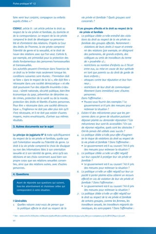 50
Fiche pratique N° 12
vie privée et familiale ? Quels groupes sont
concernés ?
II Les groupes affectés et le droit au respect de la
vie privée et familiale
2.	 La politique ciblée a-t-elle entraîné des viola-
tions du droit au respect de la vie privée ou
familiale des groupes affectés. Notamment :
-	 violations de leurs droits à nouer et entrete-
nir des relations (par exemple, en désignant
des partenaires, de grands enfants, des
collègues ou amis de travailleurs du terme
de « proxénète ») ;
-	 restrictions au nombre d’enfants ou à l’écart
entre eux, ou mise en cause de leur aptitude
en tant que parents ou du droit de garde de
leurs enfants ;
-	 attaques contre leur réputation et leur hon-
neur ;
-	 restrictions de leur droit de communiquer
librement (sans immixtion) avec d’autres
personnes.
	 Dans l’affirmative :
•	Pouvez-vous fournir des exemples ? Le
gouvernement a-t-il pris des mesures pour
redresser la situation ?
3.	 Existe-t-il des mécanismes pour que les per-
sonnes dans ce genre de situation puissent
déposer plainte ou demander réparation ? Ces
mécanismes leur sont-ils accessibles ? En cas
de réponse négative, quels sont les obstacles ?
Ont-ils jamais été utilisés avec succès ?
4.	 La politique ciblée a-t-elle pour effet d’augmen-
ter le risque de violations du droit au respect de
la vie privée et familiale ? Dans l’affirmative :
•	Le gouvernement est-il au courant ? A-t-il pris
des mesures pour redresser la situation ?
5.	 La politique ciblée a-t-elle un effet négatif
sur leur capacité à protéger leur vie privée et
familiale ?
•	Le gouvernement est-il au courant ? A-t-il pris
des mesures pour redresser la situation ?
6.	 La politique a-t-elle un effet négatif sur leur ca-
pacité à porter plainte et/ou obtenir un recours
effectif en cas de violation de leur vie privée et
familiale ? Dans l’affirmative :
•	Le gouvernement est-il au courant ? A-t-il pris
des mesures pour redresser la situation ?
7.	 La politique ciblée a-t-elle un effet négatif sur
le droit au respect de la vie privée et familiale
de certains groupes, comme les femmes, les
travailleurs sexuels, les travailleurs migrants do-
mestiques, les sans-papiers ? Dans l’affirmative :
faire venir leur conjoint, compagnon ou enfants
auprès d’elles ».61
CSDHLF, article 8 : cet article précise le droit au
respect de la vie privée et familiale, du domicile et
de la correspondance. Le respect de la vie privée
comprend le droit de développer sa personna-
lité et d’entretenir des relations. D’après la Cour
des droits de l’homme, la vie privée comprend
l’identité de genre et la sexualité, et le droit de
nouer des relations avec qui l’on veut. L’article 8,
par exemple, est primordial pour la protection des
droits fondamentaux des personnes homosexuelles
et transsexuelles.
Les autorités peuvent s’immiscer dans l’exercice de
ce droit ou le limiter mais seulement lorsque les
conditions suivantes sont réunies : l’immixtion doit
se faire « dans le respect de la loi », elle doit être «
nécessaire dans une société démocratique » et elle
doit poursuivre l’un des objectifs énumérés ci-des-
sous : sûreté nationale, sécurité publique, bien-être
économique du pays, prévention de désordres ou
de crimes, protection de la santé ou de la morale,
protection des droits et libertés d’autres personnes.
Pour être « nécessaire dans une société démocra-
tique », l’ingérence ne doit pas aller plus loin qu’il
n’est nécessaire, et il ne doit pas exister d’autres
moyens, moins envahissants, d’arriver aux mêmes
résultats.
3. Autres documents sur le sujet
Le principe de Jogjakarta N° 6 traite spécifiquement
du respect de la vie privée et familiale, quelle que
soit l’orientation sexuelle ou l’identité de genre. Le
droit à la vie privée comprend le choix de divulguer
ou non des informations liées à son orientation
sexuelle et à son identité de genre, ainsi qu’à ses
décisions et ses choix concernant aussi bien son
propre corps que ses relations sexuelles consen-
ties, ainsi que des relations autres, avec d’autres
personnes.
4. Questions
Avant de répondre aux questions qui suivent,
lisez-les attentivement et choisissez celles qui
correspondent à votre situation.
I Généralités
1.	 Quelles raisons avez-vous de penser que
la politique affecte le droit au respect de la
61
Voir : www.unhchr.ch/tbs/doc.nsf/8e9c603f486cdf83802566f8003870e7/9394c15d55f8e331c1256996005297b2/$FILE/N9417363.pdf .
 