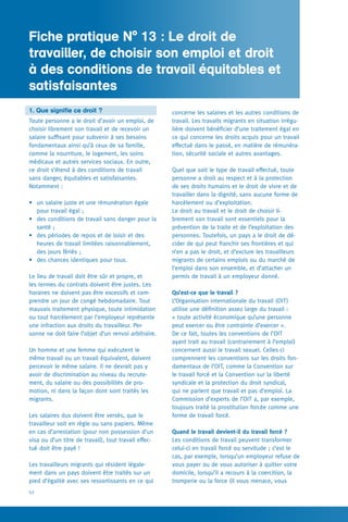 Fiche pratique N° 1
52
concerne les salaires et les autres conditions de
travail. Les travails migrants en situation irrégu-
lière doivent bénéficier d’une traitement égal en
ce qui concerne les droits acquis pour un travail
effectué dans le passé, en matière de rémunéra-
tion, sécurité sociale et autres avantages.
Quel que soit le type de travail effectué, toute
personne a droit au respect et à la protection
de ses droits humains et le droit de vivre et de
travailler dans la dignité, sans aucune forme de
harcèlement ou d’exploitation.
Le droit au travail et le droit de choisir li-
brement son travail sont essentiels pour la
prévention de la traite et de l’exploitation des
personnes. Toutefois, un pays a le droit de dé-
cider de qui peut franchir ses frontières et qui
n’en a pas le droit, et d’exclure les travailleurs
migrants de certains emplois ou du marché de
l’emploi dans son ensemble, et d’attacher un
permis de travail à un employeur donné.
Qu’est-ce que le travail ?
L’Organisation internationale du travail (OIT)
utilise une définition assez large du travail :
« toute activité économique qu’une personne
peut exercer ou être contrainte d’exercer ».
De ce fait, toutes les conventions de l’OIT
ayant trait au travail (contrairement à l’emploi)
concernent aussi le travail sexuel. Celles-ci
comprennent les conventions sur les droits fon-
damentaux de l’OIT, comme la Convention sur
le travail forcé et la Convention sur la liberté
syndicale et la protection du droit syndical,
qui ne parlent que travail et pas d’emploi. La
Commission d’experts de l’OIT a, par exemple,
toujours traité la prostitution forcée comme une
forme de travail forcé.
Quand le travail devient-il du travail forcé ?
Les conditions de travail peuvent transformer
celui-ci en travail forcé ou servitude ; c’est le
cas, par exemple, lorsqu’un employeur refuse de
vous payer ou de vous autoriser à quitter votre
domicile, lorsqu’il a recours à la coercition, la
tromperie ou la force (il vous menace, vous
1. Que signifie ce droit ?
Toute personne a le droit d’avoir un emploi, de
choisir librement son travail et de recevoir un
salaire suffisant pour subvenir à ses besoins
fondamentaux ainsi qu’à ceux de sa famille,
comme la nourriture, le logement, les soins
médicaux et autres services sociaux. En outre,
ce droit s’étend à des conditions de travail
sans danger, équitables et satisfaisantes.
Notamment :
•	 un salaire juste et une rémunération égale
pour travail égal ;
•	 des conditions de travail sans danger pour la
santé ;
•	 des périodes de repos et de loisir et des
heures de travail limitées raisonnablement,
des jours fériés ;
•	 des chances identiques pour tous.
Le lieu de travail doit être sûr et propre, et
les termes du contrats doivent être justes. Les
horaires ne doivent pas être excessifs et com-
prendre un jour de congé hebdomadaire. Tout
mauvais traitement physique, toute intimidation
ou tout harcèlement par l’employeur représente
une infraction aux droits du travailleur. Per-
sonne ne doit faire l’objet d’un renvoi arbitraire.
Un homme et une femme qui exécutent le
même travail ou un travail équivalent, doivent
percevoir le même salaire. Il ne devrait pas y
avoir de discrimination au niveau du recrute-
ment, du salaire ou des possibilités de pro-
motion, ni dans la façon dont sont traités les
migrants.
Les salaires dus doivent être versés, que le
travailleur soit en règle ou sans papiers. Même
en cas d’arrestation (pour non possession d’un
visa ou d’un titre de travail), tout travail effec-
tué doit être payé !
Les travailleurs migrants qui résident légale-
ment dans un pays doivent être traités sur un
pied d’égalité avec ses ressortissants en ce qui
Fiche pratique N° 13 : Le droit de
travailler, de choisir son emploi et droit
à des conditions de travail équitables et
satisfaisantes
 