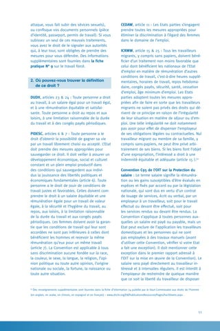 53
CEDAW, article 11 : Les Etats parties s’engagent
prendre toutes les mesures appropriées pour
éliminer la discrimination à l’égard des femmes
dans le domaine de l’emploi.
ICRMW, article 15  25 : Tous les travailleurs
migrants, y compris sans papiers, doivent béné-
ficier d’un traitement non moins favorable que
celui dont bénéficient les nationaux de l’Etat
d’emploi en matière de rémunération d’autres
conditions de travail, c’est-à-dire heures supplé-
mentaires, horaires de travail, repos hebdoma-
daire, congés payés, sécurité, santé, cessation
d’emploi, âge minimum d’emploi. Les Etats
parties adoptent toutes les mesures appro-
priées afin de faire en sorte que les travailleurs
migrants ne soient pas privés des droits qui dé-
rivent de ce principe en raison de l’irrégularité
de leur situation en matière de séjour ou d’em-
ploi. Une telle irrégularité ne doit notamment
pas avoir pour effet de dispenser l’employeur
de ses obligations légales ou contractuelles. Nul
travailleur migrant ou membre de sa famille, y
compris sans-papiers, ne peut être privé arbi-
trairement de ses biens. Si les biens font l’objet
d’une expropriation, l’intéressé a droit à une
indemnité équitable et adéquate (article 15 ).62
Convention C95 de l’OIT sur la Protection du
salaire : Le terme salaire signifie la rémunéra-
tion ou les gains susceptibles d’être évalués en
espèces et fixés par accord ou par la législation
nationale, qui sont dus en vertu d’un contrat
de louage de services, écrit ou verbal, par un
employeur à un travailleur, soit pour le travail
effectué ou devant être effectué, soit pour
les services rendus ou devant être rendus. La
Convention s’applique à toutes personnes aux-
quelles un salaire est payé ou payable, mais un
Etat peut exclure de l’application les travailleurs
domestiques et les personnes qui ne sont
pas employées à des travaux manuels (avant
d’utiliser cette Convention, vérifier si votre Etat
a fait une exception). Il doit mentionner cette
exception dans le premier rapport adressé à
l’OIT sur la mise en œuvre de la Convention). Le
salaire sera payé directement au travailleur in-
téressé et à intervalles réguliers. Il est interdit à
l’employeur de restreindre de quelque manière
que ce soit la liberté du travailleur de disposer
attaque, vous fait subir des sévices sexuels),
ou confisque vos documents personnels (pièce
d’identité, passeport, permis de travail). Si vous
subissez un seul de ces mauvais traitements,
vous avez le droit de le signaler aux autorités
qui, à leur tour, sont obligées de prendre des
mesures pour vous défendre. Des informations
supplémentaires sont fournies dans la fiche
pratique N° 9 sur le travail forcé.
2. 	Où pouvez-vous trouver la définition
	 de ce droit ?
DUDH, articles 23  24 : Toute personne a droit
au travail, à un salaire égal pour un travail égal,
et à une rémunération équitable et satisfai-
sante. Toute personne a droit au repos et aux
loisirs, à une limitation raisonnable de la durée
du travail et à des congés payés périodiques.
PIDESC, articles 6  7 : Toute personne a le
droit d’obtenir la possibilité de gagner sa vie
par un travail librement choisi ou accepté. L’Etat
doit prendre des mesures appropriées pour
sauvegarder ce droit. Il doit veiller à assurer un
développement économique, social et culturel
constant et un plein emploi productif dans
des conditions qui sauvegardent aux indivi-
dus la jouissance des libertés politiques et
économiques fondamentales (article 6). Toute
personne a le droit de jouir de conditions de
travail justes et favorables. Celles doivent com-
prendre le droit à un salaire équitable et une
rémunération égale pour un travail de valeur
égale, à la sécurité et l’hygiène du travail, au
repos, aux loisirs, à la limitation raisonnable
de la durée du travail et aux congés payés
périodiques. Les femmes doivent avoir la garan-
tie que les conditions de travail qui leur sont
accordées ne sont pas inférieures à celles dont
bénéficient les hommes et recevoir la même
rémunération qu’eux pour un même travail
(article 7). La Convention est applicable à tous
sans discrimination aucune fondée sur la race,
la couleur, le sexe, la langue, la religion, l’opi-
nion politique ou toute autre opinion, l’origine
nationale ou sociale, la fortune, la naissance ou
toute autre situation.
62
Des renseignements supplémentaires sont fournies dans la fiche d’information 24 publiée par le Haut-Commissaire aux droits de l’homme
(en anglais, en arabe, en chinois, en espagnol et en français) : www.ohchr.org/EN/PublicationsResources/Pages/FactSheets.aspx .
 