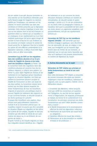 54
Fiche pratique N° 13
de traitement en ce qui concerne les droits
découlant d’emplois antérieurs en matière de
rémunération, de sécurité sociale et autres
avantage » (article 9.1). En cas de contestation
sur les droits visés au paragraphe ci-dessus, le
travailleur doit avoir la possibilité de faire valoir
ses droits devant un organisme compétent, soit
personnellement, soit par ses représentants
(article 9.2).
Convention de l’OIT C97 sur les travailleurs
migrants (révisée) : elle demande que tout
membre s’engage à appliquer, sans discrimina-
tion de nationalité, de race, de religion ni de
sexe, aux immigrants qui se trouvent léga-
lement dans les limites de son territoire, un
traitement qui ne soit pas moins favorable que
celui qu’il applique à ses propres ressortissants
en matière de législation du travail.
3. Autres documents sur le sujet
Déclaration de l’OIT relative aux principes et
droits fondamentaux au travail et son suivi
(1998).63
Avec cette déclaration l’OIT établit un ensemble
de normes minimales des droits qui doivent
s’appliquer à tous les travailleurs, nationaux et
migrants, avec ou sans papiers. L’article 2 de la
Déclaration stipule :
« L’ensemble des Membres, même lorsqu’ils
n’ont pas ratifié les conventions en question,
ont l’obligation, du seul fait de leur apparte-
nance à l’Organisation, de respecter, promouvoir
et réaliser, de bonne foi et conformément à la
Constitution, les principes concernant les droits
fondamentaux qui sont l’objet desdites conven-
tions, à savoir :
a) la liberté d’association et la reconnaissance
effective du droit de négociation collective ;
b) l’élimination de toute forme de travail forcé
ou obligatoire ;
c) l’abolition effective du travail des enfants ;
d) l’élimination de la discrimination en matière
d’emploi et de profession. »
de son salaire à son gré. Aucune contrainte ne
sera exercée sur les travailleurs intéressés pour
qu’ils fassent usage de magasins ou services
opérés par l’employeur. Les retenues sur les
salaires ne seront autorisées que dans des
conditions et limites prescrites par la législation
nationale. Cette réserve s’applique à toute rete-
nue sur les salaires dont le but est d’assurer un
paiement direct ou indirect par un travailleur à
un employeur, à son représentant ou à un inter-
médiaire quelconque (tel qu’un agent chargé de
recruter la main-d’œuvre) en vue d’obtenir ou
de conserver un emploi. Lorsque le contrat de
travail prend fin, le règlement final de la totalité
du salaire dû sera effectué conformément à la
législation nationale, à défaut d’une telle légis-
lation, dans un délai raisonnable.
Convention C143 de l’OIT sur les migrations
dans des conditions abusives et sur la pro-
motion de l’égalité de chances et de traite-
ment des travailleurs migrants La Partie I de
la Convention traite des migrations dans des
conditions abusives et concerne tous les tra-
vailleurs migrants, y compris sans papiers. La
Partie II a pour objet l’égalité de chances et de
traitement et ne s’applique qu’aux travailleurs
migrants en situation régulière. Les Etats qui
ratifient la Convention peuvent accepter la
totalité de l’instrument ou bien une seule de
ses deux parties. La Convention stipule (entre
autres) que les Etats doivent respecter les
droits fondamentaux de tous les travailleurs
migrants et poursuivre une politique visant à
assurer l’égalité de traitement des migrants en
ce qui concerne l’emploi, la sécurité sociale et
les droits syndicaux et culturels.
A propos des travailleurs sans papiers, deux
articles sont particulièrement importants :
L’article 8 de la Convention précise que « le
travailleur migrant ne pourra pas être considéré
en situation illégale ou irrégulière du fait même
de la perte de son emploi, laquelle ne doit pas
entraîner par elle-même le retrait de son auto-
risation de séjour ou, le cas échéant, de son
permis de travail ».
D’après l’article 9, les travails migrants en situa-
tion irrégulière doivent bénéficier de « l’égalité
63
Voir : www.ilo.org/declaration/thedeclaration/textdeclaration/lang--fr/index.htm .
 