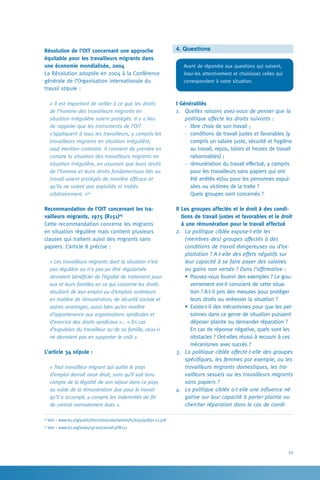55
4. Questions
Avant de répondre aux questions qui suivent,
lisez-les attentivement et choisissez celles qui
correspondent à votre situation.
I Généralités
1.	 Quelles raisons avez-vous de penser que la
politique affecte les droits suivants :
-	 libre choix de son travail ;
-	 conditions de travail justes et favorables (y
compris un salaire juste, sécurité et hygiène
au travail, repos, loisirs et heures de travail
raisonnables) ;
-	 rémunération du travail effectué, y compris
pour les travailleurs sans papiers qui ont
été arrêtés et/ou pour les personnes expul-
sées ou victimes de la traite ?
	 Quels groupes sont concernés ?
II Les groupes affectés et le droit à des condi-
tions de travail justes et favorables et le droit
à une rémunération pour le travail effectué
2.	 La politique ciblée expose-t-elle les
(membres des) groupes affectés à des
conditions de travail dangereuses ou d’ex-
ploitation ? A-t-elle des effets négatifs sur
leur capacité à se faire payer des salaires
ou gains non versés ? Dans l’affirmative :
•	Pouvez-vous fournir des exemples ? Le gou-
vernement est-il conscient de cette situa-
tion ? A-t-il pris des mesures pour protéger
leurs droits ou redresser la situation ?
•	Existe-t-il des mécanismes pour que les per-
sonnes dans ce genre de situation puissent
déposer plainte ou demander réparation ?
En cas de réponse négative, quels sont les
obstacles ? Ont-elles réussi à recourir à ces
mécanismes avec succès ?
3.	 La politique ciblée affecte-t-elle des groupes
spécifiques, les femmes par exemple, ou les
travailleurs migrants domestiques, les tra-
vailleurs sexuels ou les travailleurs migrants
sans papiers ?
4.	 La politique ciblée a-t-elle une influence né-
gative sur leur capacité à porter plainte ou
chercher réparation dans le cas de condi-
Résolution de l’OIT concernant une approche
équitable pour les travailleurs migrants dans
une économie mondialisée, 2004
La Résolution adoptée en 2004 à la Conférence
générale de l’Organisation internationale du
travail stipule :
« Il est important de veiller à ce que les droits
de l’homme des travailleurs migrants en
situation irrégulière soient protégés. Il y a lieu
de rappeler que les instruments de l’OIT
s’appliquent à tous les travailleurs, y compris les
travailleurs migrants en situation irrégulière,
sauf mention contraire. Il convient de prendre en
compte la situation des travailleurs migrants en
situation irrégulière, en assurant que leurs droits
de l’homme et leurs droits fondamentaux liés au
travail soient protégés de manière efficace et
qu’ils ne soient pas exploités ni traités
arbitrairement. »64
Recommandation de l’OIT concernant les tra-
vailleurs migrants, 1975 (R151)65
  
Cette recommandation concerne les migrants
en situation régulière mais contient plusieurs
clauses qui traitent aussi des migrants sans
papiers. L’article 8 précise :
« Les travailleurs migrants dont la situation n’est
pas régulière ou n’a pas pu être régularisée
devraient bénéficier de l’égalité de traitement pour
eux et leurs familles en ce qui concerne les droits
résultant de leur emploi ou d’emplois antérieurs
en matière de rémunération, de sécurité sociale et
autres avantages, aussi bien qu’en matière
d’appartenance aux organisations syndicales et
d’exercice des droits syndicaux »… « En cas
d’expulsion du travailleur ou de sa famille, ceux-ci
ne devraient pas en supporter le coût ».
L’article 34 stipule :
« Tout travailleur migrant qui quitte le pays
d’emploi devrait avoir droit, sans qu’il soit tenu
compte de la légalité de son séjour dans ce pays
au solde de la rémunération due pour le travail
qu’il a accompli, y compris les indemnités de fin
de contrat normalement dues ».
64
Voir : www.ilo.org/public/french/standards/relm/ilc/ilc92/pdf/pr-22.pdf .
65
Voir : www.ilo.org/ilolex/cgi-lex/convdf.pl?R151
 