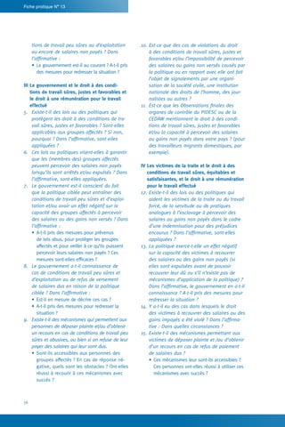 56
Fiche pratique N° 13
10.	Est-ce que des cas de violations du droit
à des conditions de travail sûres, justes et
favorables et/ou l’impossibilité de percevoir
des salaires ou gains non versés causés par
la politique ou en rapport avec elle ont fait
l’objet de signalements par une organi-
sation de la société civile, une institution
nationale des droits de l’homme, des jour-
nalistes ou autres ?
11.	 Est-ce que les Observations finales des
organes de contrôle du PIDESC ou de la
CEDAW mentionnent le droit à des condi-
tions de travail sûres, justes et favorables
et/ou la capacité à percevoir des salaires
ou gains non payés dans votre pays ? (pour
des travailleurs migrants domestiques, par
exemple).
IV Les victimes de la traite et le droit à des
conditions de travail sûres, équitables et
satisfaisantes, et le droit à une rémunération
pour le travail effectué
12.	Existe-t-il des lois ou des politiques qui
aident les victimes de la traite ou du travail
forcé, de la servitude ou de pratiques
analogues à l’esclavage à percevoir des
salaires ou gains non payés dans le cadre
d’une indemnisation pour des préjudices
encourus ? Dans l’affirmative, sont-elles
appliquées ?
13.	La politique exerce-t-elle un effet négatif
sur la capacité des victimes à recouvrer
des salaires ou des gains non payés (si
elles sont expulsées avant de pouvoir
recouvrer leur dû ou s’il n’existe pas de
mécanismes d’application de la politique) ?
Dans l’affirmative, le gouvernement en a-t-il
connaissance ? A-t-il pris des mesures pour
redresser la situation ?
14.	Y a-t-il eu des cas dans lesquels le droit
des victimes à recouvrer des salaires ou des
gains impayés a été violé ? Dans l’affirma-
tive : Dans quelles circonstances ?
15.	Existe-t-il des mécanismes permettant aux
victimes de déposer plainte et /ou d’obtenir
d’un recours en cas de refus de paiement
de salaires dus ?
•	Ces mécanismes leur sont-ils accessibles ?
Ces personnes ont-elles réussi à utiliser ces
mécanismes avec succès ?
tions de travail peu sûres ou d’exploitation
ou encore de salaires non payés ? Dans
l’affirmative :
•	Le gouvernement est-il au courant ? A-t-il pris
des mesures pour redresser la situation ?
III Le gouvernement et le droit à des condi-
tions de travail sûres, justes et favorables et
le droit à une rémunération pour le travail
effectué
5.	 Existe-t-il des lois ou des politiques qui
protègent les droit à des conditions de tra-
vail sûres, justes et favorables ? Sont-elles
applicables aux groupes affectés ? Si non,
pourquoi ? Dans l’affirmative, sont-elles
appliquées ?
6.	 Ces lois ou politiques visent-elles à garantir
que les (membres des) groupes affectés
peuvent percevoir des salaires non payés
lorsqu’ils sont arrêtés et/ou expulsés ? Dans
l’affirmative, sont-elles appliquées.
7.	 Le gouvernement est-il conscient du fait
que la politique ciblée peut entraîner des
conditions de travail peu sûres et d’exploi-
tation et/ou avoir un effet négatif sur la
capacité des groupes affectés à percevoir
des salaires ou des gains non versés ? Dans
l’affirmative :
•	A-t-il pris des mesures pour prévenus
de tels abus, pour protéger les groupes
affectés et pour veiller à ce qu’ils puissent
percevoir leurs salaires non payés ? Ces
mesures sont-elles efficaces ?
8.	 Le gouvernement a-t-il connaissance de
cas de conditions de travail peu sûres et
d’exploitation ou de refus de versement
de salaires dus en raison de la politique
ciblée ? Dans l’affirmative :
•	Est-il en mesure de décrire ces cas ?
•	A-t-il pris des mesures pour redresser la
situation ?
9.	 Existe-t-il des mécanismes qui permettent aux
personnes de déposer plainte et/ou d’obtenir
un recours en cas de conditions de travail peu
sûres et abusives, ou bien si on refuse de leur
payer des salaires qui leur sont dus.
•	Sont-ils accessibles aux personnes des
groupes affectés ? En cas de réponse né-
gative, quels sont les obstacles ? Ont-elles
réussi à recourir à ces mécanismes avec
succès ?
 