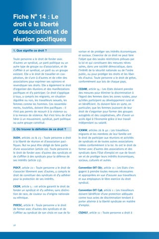Fiche pratique N° 1
58
voriser et de protéger ses intérêts économiques
et sociaux. L’exercice de ce droit ne peut faire
l’objet que des seules restrictions prévues par
la loi et qui constituent des mesures néces-
saires, dans une société démocratique, dans
l’intérêt de la sécurité nationale ou de l’ordre
public, ou pour protéger les droits et les liber-
tés d’autrui. Toute personne a le droit de grève,
conformément aux lois de chaque pays.
CEDAW, article 14 : Les Etats doivent prendre
des mesures pour éliminer la discrimination à
l’égard des femmes dans les zones rurales, pour
qu’elles participent au développement rural et
en bénéficient. Ils doivent faire en sorte, en
particulier, que les femmes jouissent de leur
droit de s’organiser pour former des groupes
autogérés et des coopératives, afin d’avoir un
accès égal à l’économie grâce à leur travail
indépendant ou salarié.
ICRMW, articles 26  40 : Les travailleurs
migrants et les membres de leur famille ont
le droit de participer aux réunions et activités
de syndicats et de toutes autres associations
créées conformément à la loi. Ils ont le droit de
former avec d’autres des associations et des
syndicats dans l’Etat d’emploi en vue de favori-
ser et de protéger leurs intérêts économiques,
sociaux, culturels et autres.
Convention OIT C87, article 11 : Les Etats s’en-
gagent à prendre toutes mesures nécessaires
et appropriées en vue d’assurer aux travailleurs
et aux employeurs le libre exercice du droit
syndical.
Convention OIT C98, article 1 : Les travailleurs
doivent bénéficier d’une protection adéquate
contre tous actes de discrimination tendant à
porter atteinte à la liberté syndicale en matière
d’emploi.
CSDHLF, article 11 : Toute personne a droit à
1. Que signifie ce droit ?
Toute personne a le droit de fonder avec
d’autres un syndicat, un parti politique ou un
autre type de groupe ou d’association, et de
s’affilier à un syndicat, un parti ou un groupe
existant. Elle a le droit de travailler en coo-
pération, de s’unir à d’autres et de créer des
associations pour exprimer ses opinions et
revendiquer ses droits. Elle a également le droit
d’organiser des réunions et des manifestations
pacifiques et d’y participer. Ce droit s’applique
à tous, y compris les migrants, en situation
régulière ou non, les travailleurs sexuels, les
femmes comme les hommes. Ces rassemble-
ments, toutefois, doivent être pacifiques : il
n’est pas permis de recourir à la violence ou
à la menace de violence. Nul n’est tenu de d’ad-
hérer à un mouvement, syndicat, parti politique
ou autre groupe constitué.
2. Où trouver la définition de ce droit ?
DUDH, articles 20  23 : Toute personne a droit
à la liberté de réunion et d’association paci-
fiques. Nul ne peut être obligé de faire partie
d’une association (article 20). Toute personne a
le droit de fonder avec d’autres des syndicats et
de s’affilier à des syndicats pour la défense de
ses intérêts (article 23).
PIDCP, article 22 : Toute personne a le droit de
s’associer librement avec d’autres, y compris le
droit de constituer des syndicats et d’y adhérer
pour la protection de ses intérêts.
CIEDR, article 5 : cet article garantit le droit de
fonder un syndicat et d’y adhérer, sans distinc-
tion de race, de couleur ou d’origine nationale
ou ethnique.
PIDESC, article 8 : Toute personne a le droit
de former avec d’autres des syndicats et de
s’affilier au syndicat de son choix en vue de fa-
Fiche N° 14 : Le
droit à la liberté
d’association et de
réunion pacifiques
 