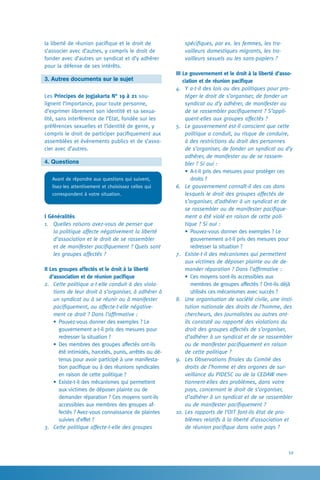 59
spécifiques, par ex. les femmes, les tra-
vailleurs domestiques migrants, les tra-
vailleurs sexuels ou les sans-papiers ?
III Le gouvernement et le droit à la liberté d’asso-
ciation et de réunion pacifique
4.	 Y a-t-il des lois ou des politiques pour pro-
téger le droit de s’organiser, de fonder un
syndicat ou d’y adhérer, de manifester ou
de se rassembler pacifiquement ? S’appli-
quent-elles aux groupes affectés ?
5.	 Le gouvernement est-il conscient que cette
politique a conduit, ou risque de conduire,
à des restrictions du droit des personnes
de s’organiser, de fonder un syndicat ou d’y
adhérer, de manifester ou de se rassem-
bler ? Si oui :
•	A-t-il pris des mesures pour protéger ces
droits ?
6.	 Le gouvernement connaît-il des cas dans
lesquels le droit des groupes affectés de
s’organiser, d’adhérer à un syndicat et de
se rassembler ou de manifester pacifique-
ment a été violé en raison de cette poli-
tique ? Si oui :
•	Pouvez-vous donner des exemples ? Le
gouvernement a-t-il pris des mesures pour
redresser la situation ?
7.	 Existe-t-il des mécanismes qui permettent
aux victimes de déposer plainte ou de de-
mander réparation ? Dans l’affirmative :
•	Ces moyens sont-ils accessibles aux
membres de groupes affectés ? Ont-ils déjà
utilisés ces mécanismes avec succès ?
8.	 Une organisation de société civile, une insti-
tution nationale des droits de l’homme, des
chercheurs, des journalistes ou autres ont-
ils constaté ou rapporté des violations du
droit des groupes affectés de s’organiser,
d’adhérer à un syndicat et de se rassembler
ou de manifester pacifiquement en raison
de cette politique ?
9.	 Les Observations finales du Comité des
droits de l’homme et des organes de sur-
veillance du PIDESC ou de la CEDAW men-
tionnent-elles des problèmes, dans votre
pays, concernant le droit de s’organiser,
d’adhérer à un syndicat et de se rassembler
ou de manifester pacifiquement ?
10.	Les rapports de l’OIT font-ils état de pro-
blèmes relatifs à la liberté d’association et
de réunion pacifique dans votre pays ?
la liberté de réunion pacifique et le droit de
s’associer avec d’autres, y compris le droit de
fonder avec d’autres un syndicat et d’y adhérer
pour la défense de ses intérêts.
3. Autres documents sur le sujet
Les Principes de Jogjakarta N° 19 à 21 sou-
lignent l’importance, pour toute personne,
d’exprimer librement son identité et sa sexua-
lité, sans interférence de l’Etat, fondée sur les
préférences sexuelles et l’identité de genre, y
compris le droit de participer pacifiquement aux
assemblées et événements publics et de s’asso-
cier avec d’autres.
4. Questions
Avant de répondre aux questions qui suivent,
lisez-les attentivement et choisissez celles qui
correspondent à votre situation.
I Généralités
1.	 Quelles raisons avez-vous de penser que
la politique affecte négativement la liberté
d’association et le droit de se rassembler
et de manifester pacifiquement ? Quels sont
les groupes affectés ?
II Les groupes affectés et le droit à la liberté
d’association et de réunion pacifique
2.	 Cette politique a-t-elle conduit à des viola-
tions de leur droit à s’organiser, à adhérer à
un syndicat ou à se réunir ou à manifester
pacifiquement, ou affecte-t-elle négative-
ment ce droit ? Dans l’affirmative :
•	Pouvez-vous donner des exemples ? Le
gouvernement a-t-il pris des mesures pour
redresser la situation ?
•	Des membres des groupes affectés ont-ils
été intimidés, harcelés, punis, arrêtés ou dé-
tenus pour avoir participé à une manifesta-
tion pacifique ou à des réunions syndicales
en raison de cette politique ?
•	Existe-t-il des mécanismes qui permettent
aux victimes de déposer plainte ou de
demander réparation ? Ces moyens sont-ils
accessibles aux membres des groupes af-
fectés ? Avez-vous connaissance de plaintes
suivies d’effet ?
3.	 Cette politique affecte-t-elle des groupes
 