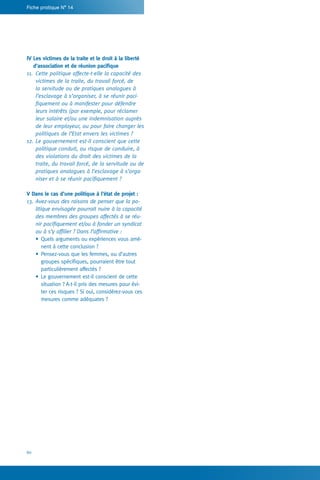 60
Fiche pratique N° 14
IV Les victimes de la traite et le droit à la liberté
d’association et de réunion pacifique
11.	 Cette politique affecte-t-elle la capacité des
victimes de la traite, du travail forcé, de
la servitude ou de pratiques analogues à
l’esclavage à s’organiser, à se réunir paci-
fiquement ou à manifester pour défendre
leurs intérêts (par exemple, pour réclamer
leur salaire et/ou une indemnisation auprès
de leur employeur, ou pour faire changer les
politiques de l’Etat envers les victimes ?
12.	Le gouvernement est-il conscient que cette
politique conduit, ou risque de conduire, à
des violations du droit des victimes de la
traite, du travail forcé, de la servitude ou de
pratiques analogues à l’esclavage à s’orga-
niser et à se réunir pacifiquement ?
V Dans le cas d’une politique à l’état de projet :
13.	Avez-vous des raisons de penser que la po-
litique envisagée pourrait nuire à la capacité
des membres des groupes affectés à se réu-
nir pacifiquement et/ou à fonder un syndicat
ou à s’y affilier ? Dans l’affirmative :
•	Quels arguments ou expériences vous amè-
nent à cette conclusion ?
•	Pensez-vous que les femmes, ou d’autres
groupes spécifiques, pourraient être tout
particulièrement affectés ?
•	Le gouvernement est-il conscient de cette
situation ? A-t-il pris des mesures pour évi-
ter ces risques ? Si oui, considérez-vous ces
mesures comme adéquates ?
 