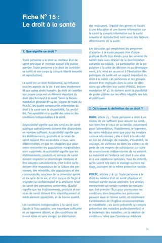 61
des ressources, l’égalité des genres et l’accès
à une éducation et une bonne information sur
la santé (y compris information sur la santé
sexuelle et reproductive) sont aussi des facteurs
déterminants de la santé.
Les obstacles qui empêchent les personnes
d’accéder à la santé peuvent être d’ordre
pratique (tarifs trop élevés pour les services de
santé) mais aussi relever de la discrimination
culturelle ou sociale. La participation de la po-
pulation à la prise de décision et au développe-
ment, à la mise en œuvre et à l’évaluation des
politiques de santé est un aspect important du
droit à la santé. Les personnes et les groupes
doivent être impliqués dans la prise de déci-
sions qui affectent leur santé (PIDESC, Recom-
mandation N° 4). Ils doivent avoir la possibilité
de porter plainte sur les effets négatifs des lois
et politiques.
2. Où trouver la définition de ce droit ?
DUDH, article 25 : Toute personne a droit à un
niveau de vie suffisant pour assurer sa santé,
son bien-être et ceux de sa famille, notamment
pour l’alimentation, l’habillement, le logement,
les soins médicaux ainsi que pour les services
sociaux nécessaires ; elle a droit à la sécurité
en cas de chômage, de maladie, d’invalidité, de
veuvage, de vieillesse ou dans les autres cas de
perte de ses moyens de subsistance par suite
de circonstances indépendantes de sa volonté.
La maternité et l’enfance ont droit à une aide
et à une assistance spéciales. Tous les enfants,
qu’ils soient nés dans le mariage ou hors ma-
riage, jouissent de la même protection sociale.
PIDESC, articles 7  12: Toute personne a le
droit au meilleur état de santé physique et
mentale qu’elle puisse atteindre. Ces articles
mentionnent un certain nombre de mesures
que doit prendre l’Etat pour promouvoir les
conditions dans lesquelles les personnes
peuvent vivre en bonne santé, et notamment
l’amélioration de l’hygiène environnementale
et industrielle ; les soins préventifs (y compris
prévention des maladies professionnelles) et
le traitement des maladies ; et la création de
conditions telles que l’assistance médicale
1. Que signifie ce droit ?
Toute personne a le droit au meilleur état de
santé physique et mentale auquel elle puisse
accéder. Toute personne a le droit de contrôler
sa santé et son corps (y compris liberté sexuelle
et reproductive).
La santé est un droit fondamental, qui influence
tous les aspects de la vie. Il est donc étroitement
lié aux autres droits humains. Le droit de contrôler
son propre corps est un élément important du
droit (des femmes) à la santé. Selon la Recom-
mandation générale N° 14 de l’organe de traité du
PIDESC, les quatre composantes essentielles du
droit à la santé sont la disponibilité, l’accessibi-
lité, l’acceptabilité et la qualité des soins et des
conditions indispensables à la santé.
Disponibilité signifie que des services de santé
publique opérationnels doivent être disponibles
en nombre suffisant. Accessibilité signifie que
les établissements, produits et services de
santé doivent être accessibles à tous, sans
discrimination, et que les obstacles que pour-
raient rencontrer les populations marginalisées
sont supprimés. Acceptabilité signifie que les
établissements, produits et services de santé
doivent respecter la déontologie médicale et
être adaptés culturellement, c’est-à-dire qu’ils
doivent être respectueux de la culture des per-
sonnes, des minorités, des populations et des
communautés, soucieux de la dimension genre
et du cycle de la vie, et être conçus de façon à
respecter la confidentialité et à améliorer l’état
de santé des personnes concernées. Qualité
signifie que les établissements, produits et ser-
vices de santé doivent être scientifiquement et
médicalement appropriés, et de bonne qualité.
Les conditions indispensables à la santé sont
l’accès à l’eau potable, une nourriture suffisante
et un logement décent, et des conditions de
travail sûres et sans danger. La distribution
Fiche N° 15 : 	
Le droit à la santé
 