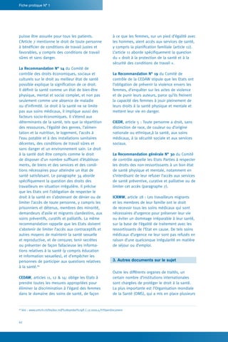 Fiche pratique N° 1
62
à ce que les femmes, sur un pied d’égalité avec
les hommes, aient accès aux services de santé,
y compris la planification familiale (article 12).
L’article 11 aborde spécifiquement la question
du « droit à la protection de la santé et à la
sécurité des conditions de travail ».
La Recommandation N° 19 du Comité de
contrôle de la CEDAW stipule que les Etats ont
l’obligation de prévenir la violence envers les
femmes, d’enquêter sur les actes de violence
et de punir leurs auteurs, parce qu’ils freinent
la capacité des femmes à jouir pleinement de
leurs droits à la santé physique et mentale et
mettent leur vie en danger.
CIEDR, article 5 : Toute personne a droit, sans
distinction de race, de couleur ou d’origine
nationale ou ethnique,à la santé, aux soins
médicaux, à la sécurité sociale et aux services
sociaux.
La Recommandation générale N° 30 du Comité
de contrôle appelle les Etats Parties à respecter
les droits des non-ressortissants à un bon état
de santé physique et mentale, notamment en
s’interdisant de leur refuser l’accès aux services
de santé préventive, curative et palliative ou de
limiter cet accès (paragraphe 7).
ICRMW, article 28 : Les travailleurs migrants
et les membres de leur famille ont le droit
de recevoir tous les soins médicaux qui sont
nécessaires d’urgence pour préserver leur vie
ou éviter un dommage irréparable à leur santé,
sur la base de l’égalité de traitement avec les
ressortissants de l’Etat en cause. De tels soins
médicaux d’urgence ne leur sont pas refusés en
raison d’une quelconque irrégularité en matière
de séjour ou d’emploi.
3. Autres documents sur le sujet
Outre les différents organes de traités, un
certain nombre d’institutions internationales
sont chargées de protéger le droit à la santé.
La plus importante est l’Organisation mondiale
de la Santé (OMS), qui a mis en place plusieurs
puisse être assurée pour tous les patients.
L’Article 7 mentionne le droit de toute personne
à bénéficier de conditions de travail justes et
favorables, y compris des conditions de travail
sûres et sans danger.
La Recommandation N° 14 du Comité de
contrôle des droits économiques, sociaux et
culturels sur le droit au meilleur état de santé
possible explique la signification de ce droit.
Il définit la santé comme un état de bien-être
physique, mental et social complet, et non pas
seulement comme une absence de maladie
ou d’infirmité. Le droit à la santé ne se limite
pas aux soins médicaux, il implique aussi des
facteurs socio-économiques. Il s’étend aux
déterminants de la santé, tels que la répartition
des ressources, l’égalité des genres, l’alimen-
tation et la nutrition, le logement, l’accès à
l’eau potable et à des installations sanitaires
décentes, des conditions de travail sûres et
sans danger et un environnement sain. Le droit
à la santé doit être compris comme le droit
de disposer d’un nombre suffisant d’établisse-
ments, de biens et des services et des condi-
tions nécessaires pour atteindre un état de
santé satisfaisant. Le paragraphe 34 aborde
spécifiquement la question des droits des
travailleurs en situation irrégulière. Il précise
que les Etats ont l’obligation de respecter le
droit à la santé en s’abstenant de dénier ou de
limiter l’accès de toute personne, y compris les
prisonniers et détenus, membres des minorité,
demandeurs d’asile et migrants clandestins, aux
soins préventifs, curatifs et palliatifs. La même
recommandation rappelle que les Etats doivent
s’abstenir de limiter l’accès aux contraceptifs et
autres moyens de maintenir la santé sexuelle
et reproductive, et de censurer, tenir secrètes
ou présenter de façon fallacieuse les informa-
tions relatives à la santé (y compris éducation
et information sexuelles), et d’empêcher les
personnes de participer aux questions relatives
à la santé.66
CEDAW, articles 11, 12  14: oblige les Etats à
prendre toutes les mesures appropriées pour
éliminer la discrimination à l’égard des femmes
dans le domaine des soins de santé, de façon
66
Voir : www.unhchr.ch/tbs/doc.nsf/%28symbol%29/E.C.12.2000.4.Fr?OpenDocument
 
