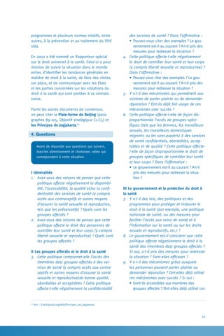 63
des services de santé ? Dans l’affirmative :
•	Pouvez-vous citer des exemples ? Le gou-
vernement est-il au courant ? A-t-il pris des
mesures pour redresser la situation ?
4.	 Cette politique affecte-t-elle négativement
le droit de contrôler leur santé et leur corps
(y compris liberté sexuelle et reproductive) ?
Dans l’affirmative :
•	Pouvez-vous citer des exemples ? Le gou-
vernement est-il au courant ? A-t-il pris des
mesures pour redresser la situation ?
5.	 Y a-t-il des mécanismes qui permettent aux
victimes de porter plainte ou de demander
réparation ? Ont-ils déjà fait usage de ces
mécanismes avec succès ?
6.	 Cette politique affecte-t-elle de façon dis-
proportionnée l’accès de groupes spéci-
fiques (tels que les femmes, les travailleurs
sexuels, les travailleurs domestiques
migrants ou les sans-papiers) à des services
de santé confidentiels, abordables, accep-
tables et de qualité ? Cette politique affecte-
t-elle de façon disproportionnée le droit de
groupes spécifiques de contrôler leur santé
et leur corps ? Dans l’affirmative :
•	Le gouvernement est-il au courant ? A-t-il
pris des mesures pour redresser la situa-
tion ?
III Le gouvernement et la protection du droit à
la santé
7.	 Y a-t-il des lois, des politiques et des
programmes pour protéger et instaurer le
droit à la santé (par exemple, une politique
nationale de santé, ou des mesures pour
faciliter l’accès aux soins de santé et à
l’information sur la santé ou sur les droits
sexuels et reproductifs, etc.) ?
8.	 Le gouvernement est-il conscient que cette
politique affecte négativement le droit à la
santé des (membres des) groupes affectés ?
Si oui, a-t-il pris des mesures pour redresser
la situation ? Sont-elles efficaces ?
9.	 Y a-t-il des mécanismes grâce auxquels
les personnes peuvent porter plainte ou
demander réparation ? Ont-elles déjà utilisé
ces mécanismes avec succès ? Si oui :
•	Sont-ils accessibles aux membres des
groupes affectés ? Ont-elles déjà utilisé ces
programmes et plusieurs normes relatifs, entre
autres, à la prévention et au traitement du VIH/
sida.
En 2002 a été nommé un Rapporteur spécial
sur le droit universel à la santé. Celui-ci a pour
mission de suivre la situation dans le monde
entier, d’identifier les tendances générales en
matière de droit à la santé, de faire des visites
sur place, et de communiquer avec les Etats
et les parties concernées sur les violations du
droit à la santé qui sont portées à sa connais-
sance.
Parmi les autres documents de consensus,
on peut citer la Plate-forme de Beijing (para-
graphes 89-105, Objectif stratégique C1-C5) et
les Principes de Jogjakarta.67
4. Questions
Avant de répondre aux questions qui suivent,
lisez-les attentivement et choisissez celles qui
correspondent à votre situation.
I Généralités
1.	 Avez-vous des raisons de penser que cette
politique affecte négativement la disponibi-
lité, l’accessibilité, la qualité et/ou la confi-
dentialité des services de santé (y compris
accès aux contraceptifs et autres moyens
d’assurer la santé sexuelle et reproductive,
tels que les préservatifs) ? Quels sont les
groupes affectés ?
2.	 Avez-vous des raisons de penser que cette
politique affecte le droit des personnes de
contrôler leur santé et leur corps (y compris
liberté sexuelle et reproductive) ? Quels sont
les groupes affectés ?
II Les groupes affectés et le droit à la santé
3.	 Cette politique compromet-elle l’accès des
(membres des) groupes affectés à des ser-
vices de santé (y compris accès aux contra-
ceptifs et autres moyens d’assurer la santé
sexuelle et reproductive)de bonne qualité,
abordables et acceptables ? Cette politique
affecte-t-elle négativement la confidentialité
67
Voir : fr.wikipedia.org/wiki/Principes_de_Jogjakarta
 