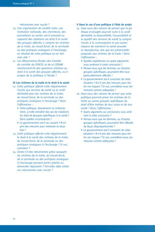 Fiche pratique N° 1
64
V Dans le cas d’une politique à l’état de projet
15.	Avez-vous des raisons de penser que la po-
litique envisagée pourrait nuire à la confi-
dentialité, la disponibilité, l’accessibilité et
la qualité des services de santé (y compris
l’accès à la contraception et aux autres
moyens de maintenir la santé sexuelle
et reproductive, tels que les préservatifs)
proposés aux victimes de la traite ? Dans
l’affirmative :
•	Quelles expériences ou quels arguments
vous amènent à cette conclusion ?
•	Pensez-vous que les femmes, ou d’autres
groupes spécifiques, pourraient être tout
particulièrement affectés ?
•	Le gouvernement est-il conscient de cette
situation ? A-t-il pris des mesures pour évi-
ter ces risques ? Si oui, considérez-vous ces
mesures comme adéquates ?
16.	Avez-vous des raisons de penser que cette
politique pourrait priver les victimes de la
traite ou autres groupes spécifiques du
droit d’être maîtres de leur corps et de leur
santé ? Dans l’affirmative :
•	Quels arguments ou conclusions vous amè-
nent à cette conclusion ?
•	Pensez-vous que les femmes, ou d’autres
groupes spécifiques, pourraient être affectés
de façon disproportionnée ?
•	Le gouvernement est-il conscient de cette
situation ? A-t-il pris des mesures pour évi-
ter ces risques ? Si oui, considérez-vous ces
mesures comme adéquates ?
mécanismes avec succès ?
10.	Une organisation de société civile, une
institution nationale, des chercheurs, des
journalistes ou autres ont-il constaté ou
rapporté des violations du droit à la santé
des groupes affectés, y compris les victimes
de la traite, du travail forcé, de la servitude
ou des pratiques analogues à l’esclavage,
en résultat de cette politique ou en lien
avec elle ?
11.	 Les Observations finales des Comités
de contrôle du PIDESC et de la CEDAW
mentionnent-ils des questions relatives au
droit à la santé des groupes affectés, ou à
propos de la politique à l’étude ?
IV Les victimes de la traite et le droit à la santé
12.	Cette politique affecte-t-elle négativement
l’accès aux services de santé ou la confi-
dentialité pour les victimes de la traite,
du travail forcé, de la servitude ou des
pratiques analogues à l’esclavage ? Dans
l’affirmative :
•	Cette politique, directement ou indirecte-
ment, a-t-elle entraîné des cas de violations
du droit de groupes spécifiques à la santé ?
Dans quelles circonstances ?
•	Le gouvernement est-il au courant ? A-t-il
pris des mesures pour redresser la situa-
tion ?
13.	Cette politique affecte-t-elle négativement
le droit à la santé des victimes de la traite,
du travail forcé, de la servitude ou des
pratiques analogues à l’esclavage ? Si oui,
comment ?
14.	Existe-t-il des mécanismes grâce auxquels
les victimes de la traite, du travail forcé,
de la servitude ou des pratiques analogues
à l’esclavage peuvent porter plainte ou
demander réparation ? Ont-elles déjà utilisé
ces mécanismes avec succès ?
 