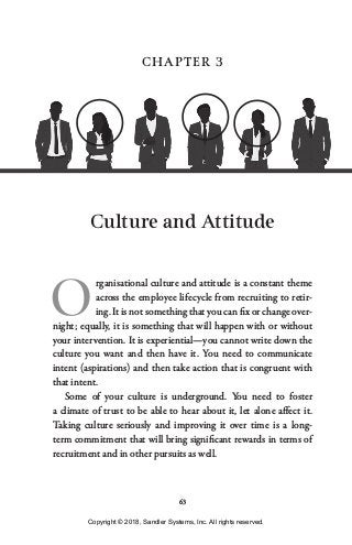 63
CHAPTER 3
Culture and Attitude
O
rganisational culture and attitude is a constant theme
across the employee lifecycle from recruiting to retir-
ing. It is not something that you can fix or change over-
night; equally, it is something that will happen with or without
your intervention. It is experiential—you cannot write down the
culture you want and then have it. You need to communicate
intent (aspirations) and then take action that is congruent with
that intent.
Some of your culture is underground. You need to foster
a climate of trust to be able to hear about it, let alone affect it.
Taking culture seriously and improving it over time is a long-
term commitment that will bring significant rewards in terms of
recruitment and in other pursuits as well.
Copyright © 2018, Sandler Systems, Inc. All rights reserved.
 