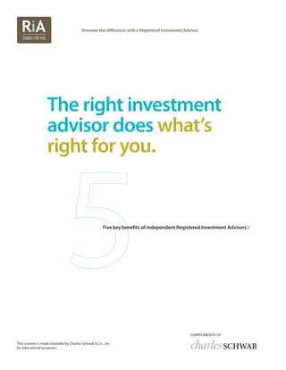 Discover the difference with a Registered Investment Advisor.
The right investment
advisor does what’s
right for you.
Five key benefits of independent Registered Investment Advisors
This content is made available by Charles Schwab & Co., Inc.
for educational purposes.
 