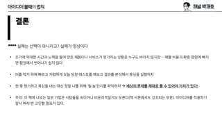 결론
**** 실패는 선택이 아니라고? 실패가 정상이다
• 초기에 막대한 시간과 노력을 들여 만든 제품이나 서비스가 망가지는 상황은 누구도 바라지 않지만… 매몰 비용과 확증 편향에 빠지
면 함정에서 벗어나기 쉽지 않다
• 이를 막기 위해 빠르고 저렴하게 오늘 당장 테스트를 해보고 결과를 분석해서 튜닝을 실행하자
• 한 몫 챙기려고 욕심을 내는 대신 정말 나를 위해 ‘될 놈’인지를 파악하자 → 세상의 문제를 제대로 풀 수 있어야 가치가 있다!
• 주의: 이 책에 나오는 일부 기법은 사람들을 속이거나 비윤리적일지도 모른다(책 서문에서도 강조되는 부분). 아이디어를 적용하기
앞서 여러 번 고민할 필요가 있다.
아이디어불패의법칙
 