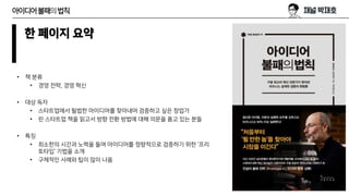 아이디어불패의법칙
한 페이지 요약
• 책 분류
• 경영 전략, 경영 혁신
• 대상 독자
• 스타트업에서 될법한 아이디어를 찾아내어 검증하고 싶은 창업가
• 린 스타트업 책을 읽고서 방향 전환 방법에 대해 의문을 품고 있는 분들
• 특징
• 최소한의 시간과 노력을 들여 아이디어를 정량적으로 검증하기 위한 ‘프리
토타입‘ 기법을 소개
• 구체적인 사례와 팁이 많이 나옴
 