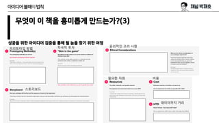 무엇이 이 책을 흥미롭게 만드는가?(3)
성공을 위한 아이디어 검증을 통해 될 놈을 찾기 위한 여정
아이디어불패의법칙
프리토타입 방법
스토리보드
적극적 투자 윤리적인 고려 사항
필요한 자원 비용
데이터까지 거리
 