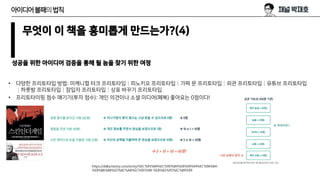 무엇이 이 책을 흥미롭게 만드는가?(4)
성공을 위한 아이디어 검증을 통해 될 놈을 찾기 위한 여정
아이디어불패의법칙
• 다양한 프리토타입 방법: 미캐니컬 터크 프리토타입│피노키오 프리토타입│가짜 문 프리토타입│외관 프리토타입│유튜브 프리토타입
│하룻밤 프리토타입│잠입자 프리토타입│상표 바꾸기 프리토타입
• 프리토타이핑 점수 매기기(투자 점수): 개인 의견이나 소셜 미디어(페북) 좋아요는 0점이다!
https://ddka.tistory.com/entry/%EC%95%84%EC%9D%B4%EB%94%94%EC%96%B4-
%EB%B6%88%ED%8C%A8%EC%9D%98-%EB%B2%95%EC%B9%99
 