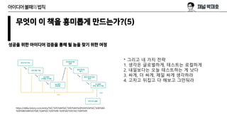 무엇이 이 책을 흥미롭게 만드는가?(5)
성공을 위한 아이디어 검증을 통해 될 놈을 찾기 위한 여정
아이디어불패의법칙
https://ddka.tistory.com/entry/%EC%95%84%EC%9D%B4%EB%94%94%EC%96%B4-
%EB%B6%88%ED%8C%A8%EC%9D%98-%EB%B2%95%EC%B9%99
* 그리고 네 가지 전략
1. 생각은 글로벌하게, 테스트는 로컬하게
2. 내일보다는 오늘 테스트하는 게 낫다
3. 싸게, 더 싸게, 제일 싸게 생각하라
4. 고치고 뒤집고 다 해보고 그만둬라
 