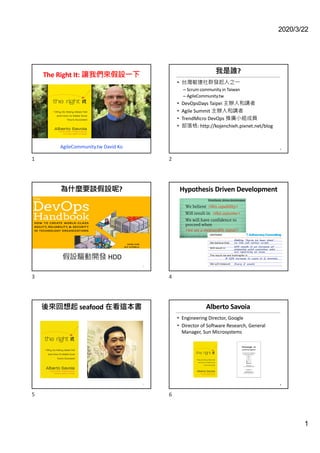 2020/3/22
1
The Right It: 讓我們來假設一下
AgileCommunity.tw David Ko
1
我是誰?
• 台灣敏捷社群發起人之一
– Scrum community in Taiwan
– AgileCommunity.tw
• DevOpsDays Taipei 主辦人和講者
• Agile Summit 主辦人和講者
• TrendMicro DevOps 推廣小組成員
• 部落格: http://kojenchieh.pixnet.net/blog
2
2
為什麼要談假設呢?
3
假設驅動開發 HDD
3
Hypothesis Driven Development
4
4
後來回想起 seafood 在看這本書
5
5
Alberto Savoia
• Engineering Director, Google
• Director of Software Research, General
Manager, Sun Microsystems
6
6
 