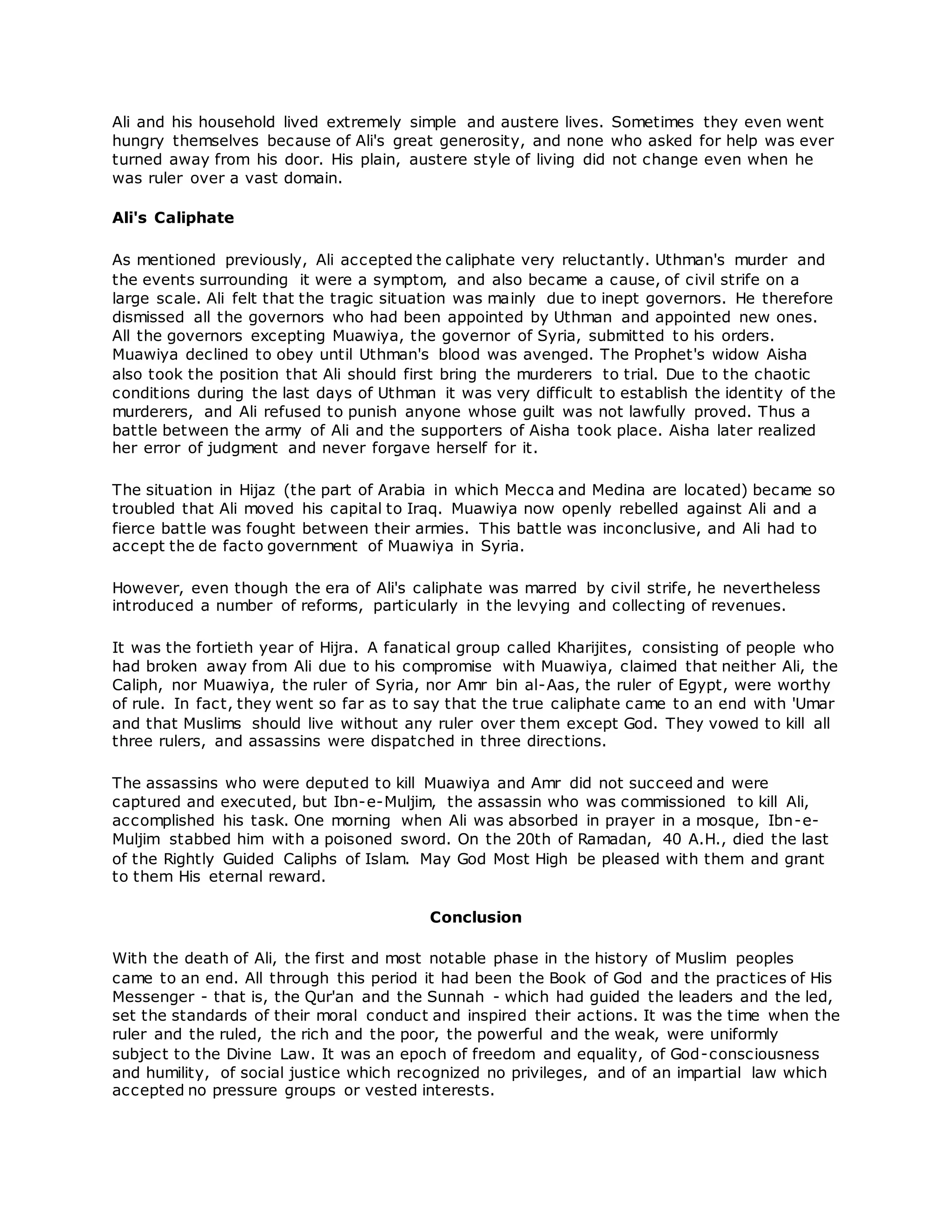 Ali and his household lived extremely simple and austere lives. Sometimes they even went
hungry themselves because of Ali's great generosity, and none who asked for help was ever
turned away from his door. His plain, austere style of living did not change even when he
was ruler over a vast domain.
Ali's Caliphate
As mentioned previously, Ali accepted the caliphate very reluctantly. Uthman's murder and
the events surrounding it were a symptom, and also became a cause, of civil strife on a
large scale. Ali felt that the tragic situation was mainly due to inept governors. He therefore
dismissed all the governors who had been appointed by Uthman and appointed new ones.
All the governors excepting Muawiya, the governor of Syria, submitted to his orders.
Muawiya declined to obey until Uthman's blood was avenged. The Prophet's widow Aisha
also took the position that Ali should first bring the murderers to trial. Due to the chaotic
conditions during the last days of Uthman it was very difficult to establish the identity of the
murderers, and Ali refused to punish anyone whose guilt was not lawfully proved. Thus a
battle between the army of Ali and the supporters of Aisha took place. Aisha later realized
her error of judgment and never forgave herself for it.
The situation in Hijaz (the part of Arabia in which Mecca and Medina are located) became so
troubled that Ali moved his capital to Iraq. Muawiya now openly rebelled against Ali and a
fierce battle was fought between their armies. This battle was inconclusive, and Ali had to
accept the de facto government of Muawiya in Syria.
However, even though the era of Ali's caliphate was marred by civil strife, he nevertheless
introduced a number of reforms, particularly in the levying and collecting of revenues.
It was the fortieth year of Hijra. A fanatical group called Kharijites, consisting of people who
had broken away from Ali due to his compromise with Muawiya, claimed that neither Ali, the
Caliph, nor Muawiya, the ruler of Syria, nor Amr bin al-Aas, the ruler of Egypt, were worthy
of rule. In fact, they went so far as to say that the true caliphate came to an end with 'Umar
and that Muslims should live without any ruler over them except God. They vowed to kill all
three rulers, and assassins were dispatched in three directions.
The assassins who were deputed to kill Muawiya and Amr did not succeed and were
captured and executed, but Ibn-e-Muljim, the assassin who was commissioned to kill Ali,
accomplished his task. One morning when Ali was absorbed in prayer in a mosque, Ibn-e-
Muljim stabbed him with a poisoned sword. On the 20th of Ramadan, 40 A.H., died the last
of the Rightly Guided Caliphs of Islam. May God Most High be pleased with them and grant
to them His eternal reward.
Conclusion
With the death of Ali, the first and most notable phase in the history of Muslim peoples
came to an end. All through this period it had been the Book of God and the practices of His
Messenger - that is, the Qur'an and the Sunnah - which had guided the leaders and the led,
set the standards of their moral conduct and inspired their actions. It was the time when the
ruler and the ruled, the rich and the poor, the powerful and the weak, were uniformly
subject to the Divine Law. It was an epoch of freedom and equality, of God-consciousness
and humility, of social justice which recognized no privileges, and of an impartial law which
accepted no pressure groups or vested interests.
 