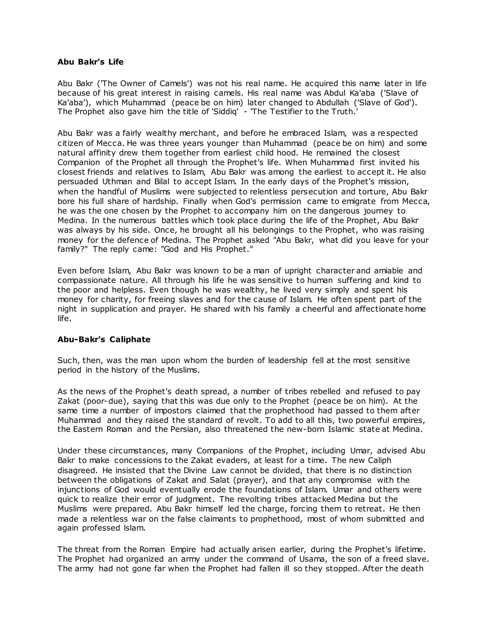Abu Bakr's Life
Abu Bakr ('The Owner of Camels') was not his real name. He acquired this name later in life
because of his great interest in raising camels. His real name was Abdul Ka'aba ('Slave of
Ka'aba'), which Muhammad (peace be on him) later changed to Abdullah ('Slave of God').
The Prophet also gave him the title of 'Siddiq' - 'The Testifier to the Truth.'
Abu Bakr was a fairly wealthy merchant, and before he embraced Islam, was a respected
citizen of Mecca. He was three years younger than Muhammad (peace be on him) and some
natural affinity drew them together from earliest child hood. He remained the closest
Companion of the Prophet all through the Prophet's life. When Muhammad first invited his
closest friends and relatives to Islam, Abu Bakr was among the earliest to accept it. He also
persuaded Uthman and Bilal to accept Islam. In the early days of the Prophet's mission,
when the handful of Muslims were subjected to relentless persecution and torture, Abu Bakr
bore his full share of hardship. Finally when God's permission came to emigrate from Mecca,
he was the one chosen by the Prophet to accompany him on the dangerous journey to
Medina. In the numerous battles which took place during the life of the Prophet, Abu Bakr
was always by his side. Once, he brought all his belongings to the Prophet, who was raising
money for the defence of Medina. The Prophet asked "Abu Bakr, what did you leave for your
family?" The reply came: "God and His Prophet."
Even before Islam, Abu Bakr was known to be a man of upright character and amiable and
compassionate nature. All through his life he was sensitive to human suffering and kind to
the poor and helpless. Even though he was wealthy, he lived very simply and spent his
money for charity, for freeing slaves and for the cause of Islam. He often spent part of the
night in supplication and prayer. He shared with his family a cheerful and affectionate home
life.
Abu-Bakr's Caliphate
Such, then, was the man upon whom the burden of leadership fell at the most sensitive
period in the history of the Muslims.
As the news of the Prophet's death spread, a number of tribes rebelled and refused to pay
Zakat (poor-due), saying that this was due only to the Prophet (peace be on him). At the
same time a number of impostors claimed that the prophethood had passed to them after
Muhammad and they raised the standard of revolt. To add to all this, two powerful empires,
the Eastern Roman and the Persian, also threatened the new-born Islamic state at Medina.
Under these circumstances, many Companions of the Prophet, including Umar, advised Abu
Bakr to make concessions to the Zakat evaders, at least for a time. The new Caliph
disagreed. He insisted that the Divine Law cannot be divided, that there is no distinction
between the obligations of Zakat and Salat (prayer), and that any compromise with the
injunctions of God would eventually erode the foundations of Islam. Umar and others were
quick to realize their error of judgment. The revolting tribes attacked Medina but the
Muslims were prepared. Abu Bakr himself led the charge, forcing them to retreat. He then
made a relentless war on the false claimants to prophethood, most of whom submitted and
again professed lslam.
The threat from the Roman Empire had actually arisen earlier, during the Prophet's lifetime.
The Prophet had organized an army under the command of Usama, the son of a freed slave.
The army had not gone far when the Prophet had fallen ill so they stopped. After the death
 