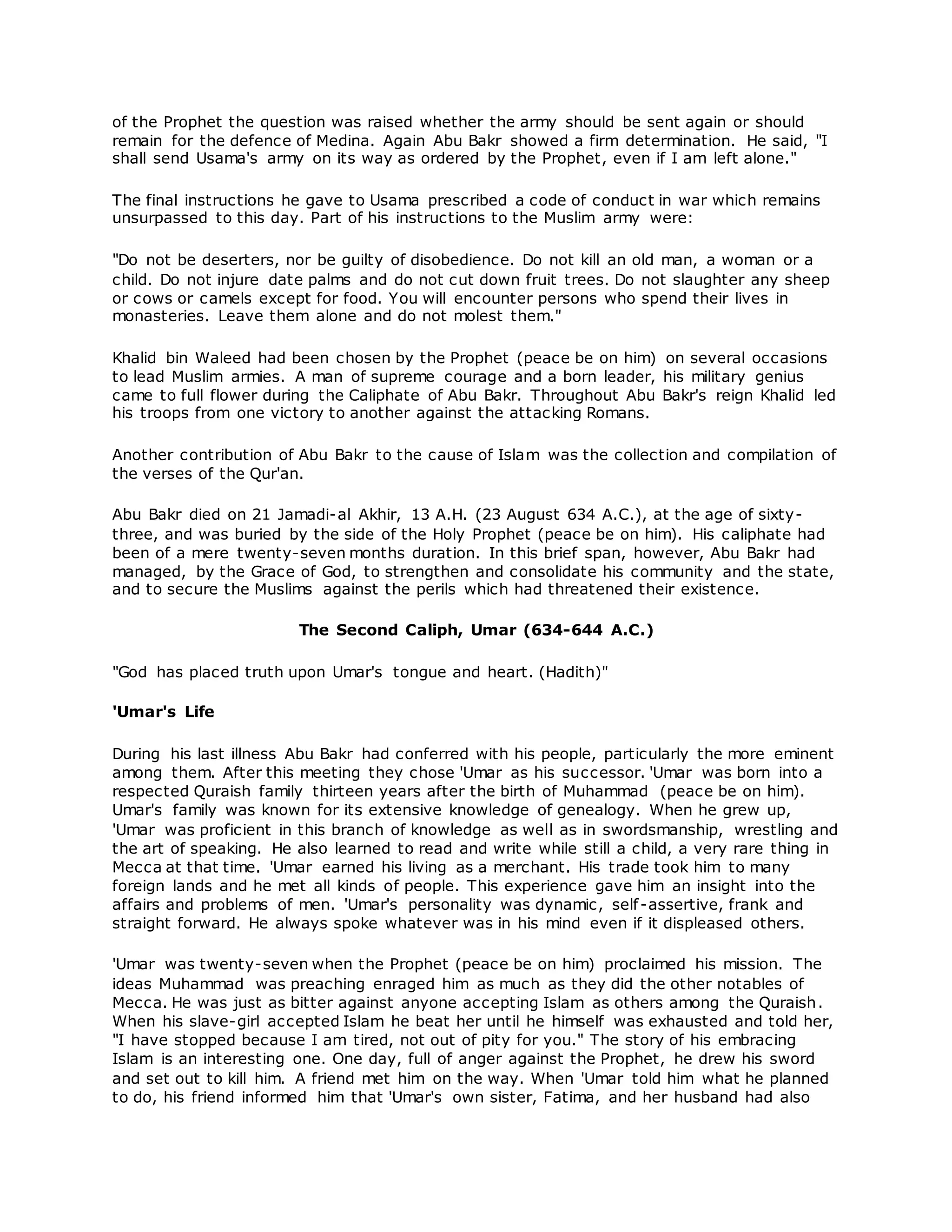 of the Prophet the question was raised whether the army should be sent again or should
remain for the defence of Medina. Again Abu Bakr showed a firm determination. He said, "I
shall send Usama's army on its way as ordered by the Prophet, even if I am left alone."
The final instructions he gave to Usama prescribed a code of conduct in war which remains
unsurpassed to this day. Part of his instructions to the Muslim army were:
"Do not be deserters, nor be guilty of disobedience. Do not kill an old man, a woman or a
child. Do not injure date palms and do not cut down fruit trees. Do not slaughter any sheep
or cows or camels except for food. You will encounter persons who spend their lives in
monasteries. Leave them alone and do not molest them."
Khalid bin Waleed had been chosen by the Prophet (peace be on him) on several occasions
to lead Muslim armies. A man of supreme courage and a born leader, his military genius
came to full flower during the Caliphate of Abu Bakr. Throughout Abu Bakr's reign Khalid led
his troops from one victory to another against the attacking Romans.
Another contribution of Abu Bakr to the cause of Islam was the collection and compilation of
the verses of the Qur'an.
Abu Bakr died on 21 Jamadi-al Akhir, 13 A.H. (23 August 634 A.C.), at the age of sixty-
three, and was buried by the side of the Holy Prophet (peace be on him). His caliphate had
been of a mere twenty-seven months duration. In this brief span, however, Abu Bakr had
managed, by the Grace of God, to strengthen and consolidate his community and the state,
and to secure the Muslims against the perils which had threatened their existence.
The Second Caliph, Umar (634-644 A.C.)
"God has placed truth upon Umar's tongue and heart. (Hadith)"
'Umar's Life
During his last illness Abu Bakr had conferred with his people, particularly the more eminent
among them. After this meeting they chose 'Umar as his successor. 'Umar was born into a
respected Quraish family thirteen years after the birth of Muhammad (peace be on him).
Umar's family was known for its extensive knowledge of genealogy. When he grew up,
'Umar was proficient in this branch of knowledge as well as in swordsmanship, wrestling and
the art of speaking. He also learned to read and write while still a child, a very rare thing in
Mecca at that time. 'Umar earned his living as a merchant. His trade took him to many
foreign lands and he met all kinds of people. This experience gave him an insight into the
affairs and problems of men. 'Umar's personality was dynamic, self-assertive, frank and
straight forward. He always spoke whatever was in his mind even if it displeased others.
'Umar was twenty-seven when the Prophet (peace be on him) proclaimed his mission. The
ideas Muhammad was preaching enraged him as much as they did the other notables of
Mecca. He was just as bitter against anyone accepting Islam as others among the Quraish.
When his slave-girl accepted Islam he beat her until he himself was exhausted and told her,
"I have stopped because I am tired, not out of pity for you." The story of his embracing
Islam is an interesting one. One day, full of anger against the Prophet, he drew his sword
and set out to kill him. A friend met him on the way. When 'Umar told him what he planned
to do, his friend informed him that 'Umar's own sister, Fatima, and her husband had also
 