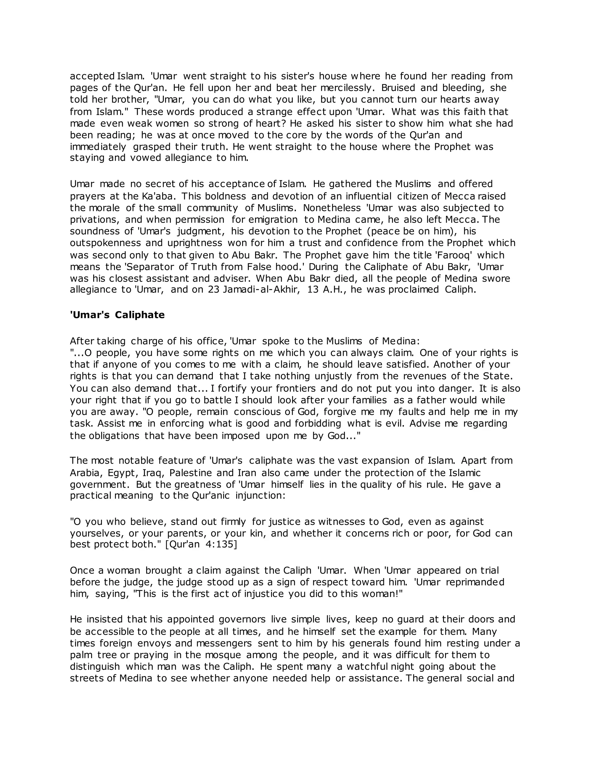 accepted Islam. 'Umar went straight to his sister's house where he found her reading from
pages of the Qur'an. He fell upon her and beat her mercilessly. Bruised and bleeding, she
told her brother, "Umar, you can do what you like, but you cannot turn our hearts away
from Islam." These words produced a strange effect upon 'Umar. What was this faith that
made even weak women so strong of heart? He asked his sister to show him what she had
been reading; he was at once moved to the core by the words of the Qur'an and
immediately grasped their truth. He went straight to the house where the Prophet was
staying and vowed allegiance to him.
Umar made no secret of his acceptance of Islam. He gathered the Muslims and offered
prayers at the Ka'aba. This boldness and devotion of an influential citizen of Mecca raised
the morale of the small community of Muslims. Nonetheless 'Umar was also subjected to
privations, and when permission for emigration to Medina came, he also left Mecca. The
soundness of 'Umar's judgment, his devotion to the Prophet (peace be on him), his
outspokenness and uprightness won for him a trust and confidence from the Prophet which
was second only to that given to Abu Bakr. The Prophet gave him the title 'Farooq' which
means the 'Separator of Truth from False hood.' During the Caliphate of Abu Bakr, 'Umar
was his closest assistant and adviser. When Abu Bakr died, all the people of Medina swore
allegiance to 'Umar, and on 23 Jamadi-al-Akhir, 13 A.H., he was proclaimed Caliph.
'Umar's Caliphate
After taking charge of his office, 'Umar spoke to the Muslims of Medina:
"...O people, you have some rights on me which you can always claim. One of your rights is
that if anyone of you comes to me with a claim, he should leave satisfied. Another of your
rights is that you can demand that I take nothing unjustly from the revenues of the State.
You can also demand that... I fortify your frontiers and do not put you into danger. It is also
your right that if you go to battle I should look after your families as a father would while
you are away. "O people, remain conscious of God, forgive me my faults and help me in my
task. Assist me in enforcing what is good and forbidding what is evil. Advise me regarding
the obligations that have been imposed upon me by God..."
The most notable feature of 'Umar's caliphate was the vast expansion of Islam. Apart from
Arabia, Egypt, Iraq, Palestine and Iran also came under the protection of the Islamic
government. But the greatness of 'Umar himself lies in the quality of his rule. He gave a
practical meaning to the Qur'anic injunction:
"O you who believe, stand out firmly for justice as witnesses to God, even as against
yourselves, or your parents, or your kin, and whether it concerns rich or poor, for God can
best protect both." [Qur'an 4:135]
Once a woman brought a claim against the Caliph 'Umar. When 'Umar appeared on trial
before the judge, the judge stood up as a sign of respect toward him. 'Umar reprimanded
him, saying, "This is the first act of injustice you did to this woman!"
He insisted that his appointed governors live simple lives, keep no guard at their doors and
be accessible to the people at all times, and he himself set the example for them. Many
times foreign envoys and messengers sent to him by his generals found him resting under a
palm tree or praying in the mosque among the people, and it was difficult for them to
distinguish which man was the Caliph. He spent many a watchful night going about the
streets of Medina to see whether anyone needed help or assistance. The general social and
 