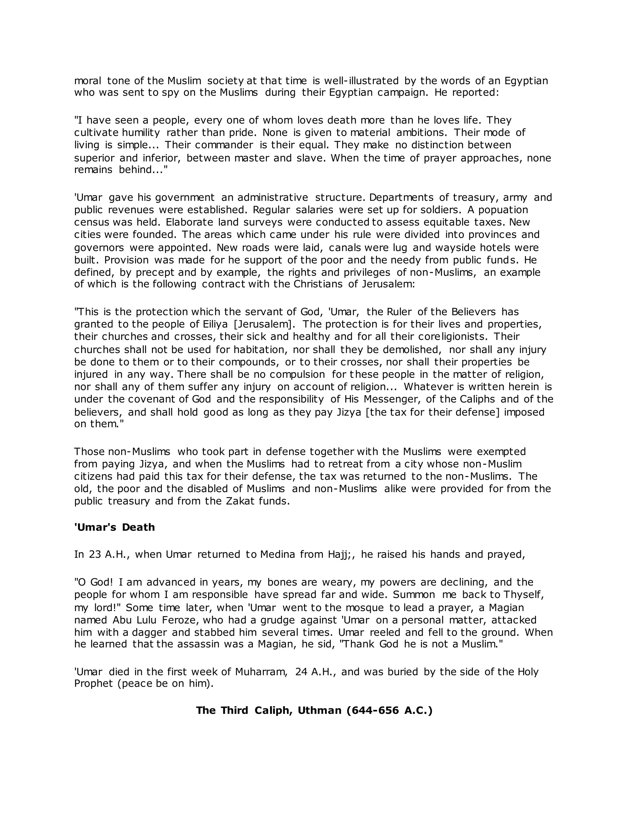 moral tone of the Muslim society at that time is well-illustrated by the words of an Egyptian
who was sent to spy on the Muslims during their Egyptian campaign. He reported:
"I have seen a people, every one of whom loves death more than he loves life. They
cultivate humility rather than pride. None is given to material ambitions. Their mode of
living is simple... Their commander is their equal. They make no distinction between
superior and inferior, between master and slave. When the time of prayer approaches, none
remains behind..."
'Umar gave his government an administrative structure. Departments of treasury, army and
public revenues were established. Regular salaries were set up for soldiers. A popuation
census was held. Elaborate land surveys were conducted to assess equitable taxes. New
cities were founded. The areas which came under his rule were divided into provinces and
governors were appointed. New roads were laid, canals were lug and wayside hotels were
built. Provision was made for he support of the poor and the needy from public funds. He
defined, by precept and by example, the rights and privileges of non-Muslims, an example
of which is the following contract with the Christians of Jerusalem:
"This is the protection which the servant of God, 'Umar, the Ruler of the Believers has
granted to the people of Eiliya [Jerusalem]. The protection is for their lives and properties,
their churches and crosses, their sick and healthy and for all their coreligionists. Their
churches shall not be used for habitation, nor shall they be demolished, nor shall any injury
be done to them or to their compounds, or to their crosses, nor shall their properties be
injured in any way. There shall be no compulsion for these people in the matter of religion,
nor shall any of them suffer any injury on account of religion... Whatever is written herein is
under the covenant of God and the responsibility of His Messenger, of the Caliphs and of the
believers, and shall hold good as long as they pay Jizya [the tax for their defense] imposed
on them."
Those non-Muslims who took part in defense together with the Muslims were exempted
from paying Jizya, and when the Muslims had to retreat from a city whose non-Muslim
citizens had paid this tax for their defense, the tax was returned to the non-Muslims. The
old, the poor and the disabled of Muslims and non-Muslims alike were provided for from the
public treasury and from the Zakat funds.
'Umar's Death
In 23 A.H., when Umar returned to Medina from Hajj;, he raised his hands and prayed,
"O God! I am advanced in years, my bones are weary, my powers are declining, and the
people for whom I am responsible have spread far and wide. Summon me back to Thyself,
my lord!" Some time later, when 'Umar went to the mosque to lead a prayer, a Magian
named Abu Lulu Feroze, who had a grudge against 'Umar on a personal matter, attacked
him with a dagger and stabbed him several times. Umar reeled and fell to the ground. When
he learned that the assassin was a Magian, he sid, "Thank God he is not a Muslim."
'Umar died in the first week of Muharram, 24 A.H., and was buried by the side of the Holy
Prophet (peace be on him).
The Third Caliph, Uthman (644-656 A.C.)
 