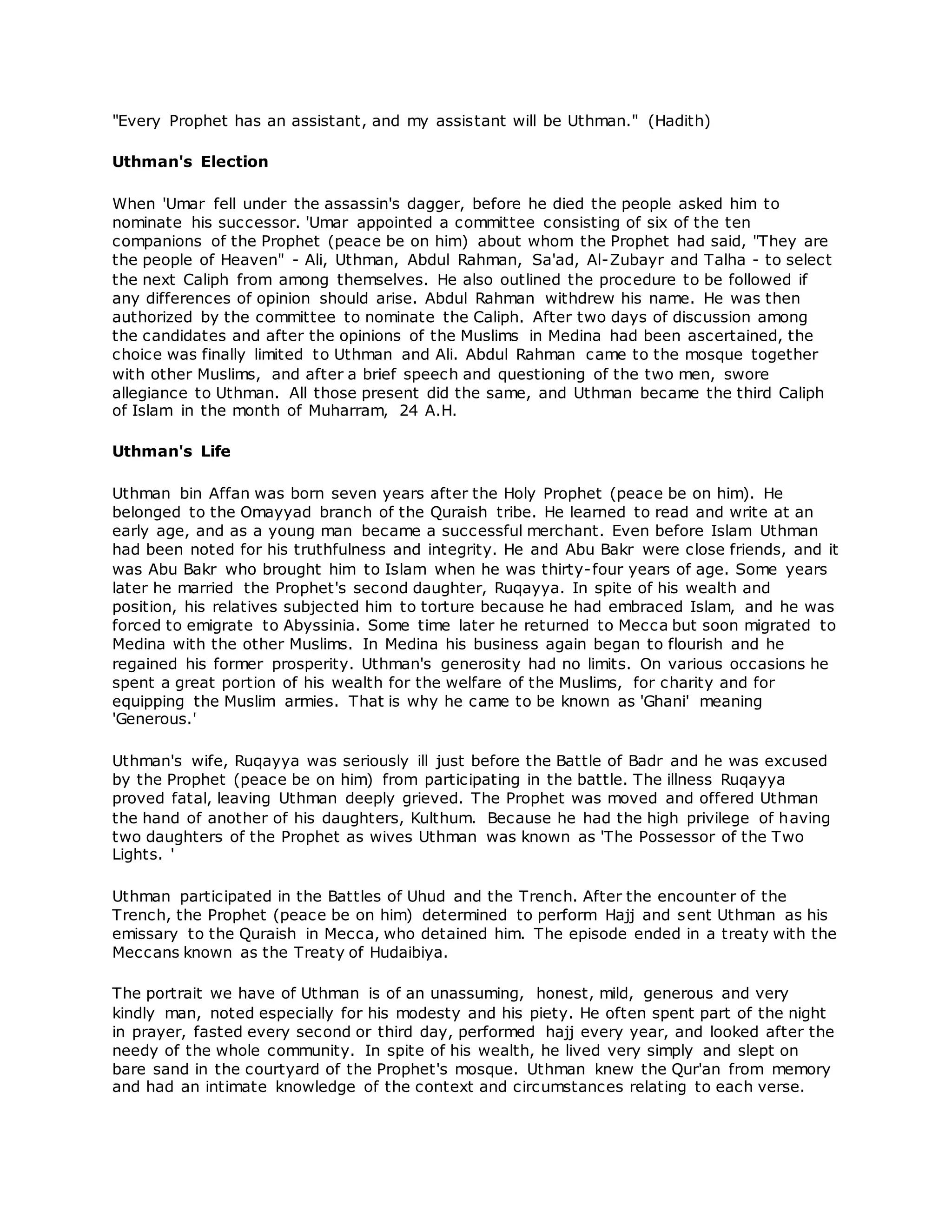 "Every Prophet has an assistant, and my assistant will be Uthman." (Hadith)
Uthman's Election
When 'Umar fell under the assassin's dagger, before he died the people asked him to
nominate his successor. 'Umar appointed a committee consisting of six of the ten
companions of the Prophet (peace be on him) about whom the Prophet had said, "They are
the people of Heaven" - Ali, Uthman, Abdul Rahman, Sa'ad, Al-Zubayr and Talha - to select
the next Caliph from among themselves. He also outlined the procedure to be followed if
any differences of opinion should arise. Abdul Rahman withdrew his name. He was then
authorized by the committee to nominate the Caliph. After two days of discussion among
the candidates and after the opinions of the Muslims in Medina had been ascertained, the
choice was finally limited to Uthman and Ali. Abdul Rahman came to the mosque together
with other Muslims, and after a brief speech and questioning of the two men, swore
allegiance to Uthman. All those present did the same, and Uthman became the third Caliph
of Islam in the month of Muharram, 24 A.H.
Uthman's Life
Uthman bin Affan was born seven years after the Holy Prophet (peace be on him). He
belonged to the Omayyad branch of the Quraish tribe. He learned to read and write at an
early age, and as a young man became a successful merchant. Even before Islam Uthman
had been noted for his truthfulness and integrity. He and Abu Bakr were close friends, and it
was Abu Bakr who brought him to Islam when he was thirty-four years of age. Some years
later he married the Prophet's second daughter, Ruqayya. In spite of his wealth and
position, his relatives subjected him to torture because he had embraced Islam, and he was
forced to emigrate to Abyssinia. Some time later he returned to Mecca but soon migrated to
Medina with the other Muslims. In Medina his business again began to flourish and he
regained his former prosperity. Uthman's generosity had no limits. On various occasions he
spent a great portion of his wealth for the welfare of the Muslims, for charity and for
equipping the Muslim armies. That is why he came to be known as 'Ghani' meaning
'Generous.'
Uthman's wife, Ruqayya was seriously ill just before the Battle of Badr and he was excused
by the Prophet (peace be on him) from participating in the battle. The illness Ruqayya
proved fatal, leaving Uthman deeply grieved. The Prophet was moved and offered Uthman
the hand of another of his daughters, Kulthum. Because he had the high privilege of having
two daughters of the Prophet as wives Uthman was known as 'The Possessor of the Two
Lights. '
Uthman participated in the Battles of Uhud and the Trench. After the encounter of the
Trench, the Prophet (peace be on him) determined to perform Hajj and sent Uthman as his
emissary to the Quraish in Mecca, who detained him. The episode ended in a treaty with the
Meccans known as the Treaty of Hudaibiya.
The portrait we have of Uthman is of an unassuming, honest, mild, generous and very
kindly man, noted especially for his modesty and his piety. He often spent part of the night
in prayer, fasted every second or third day, performed hajj every year, and looked after the
needy of the whole community. In spite of his wealth, he lived very simply and slept on
bare sand in the courtyard of the Prophet's mosque. Uthman knew the Qur'an from memory
and had an intimate knowledge of the context and circumstances relating to each verse.
 