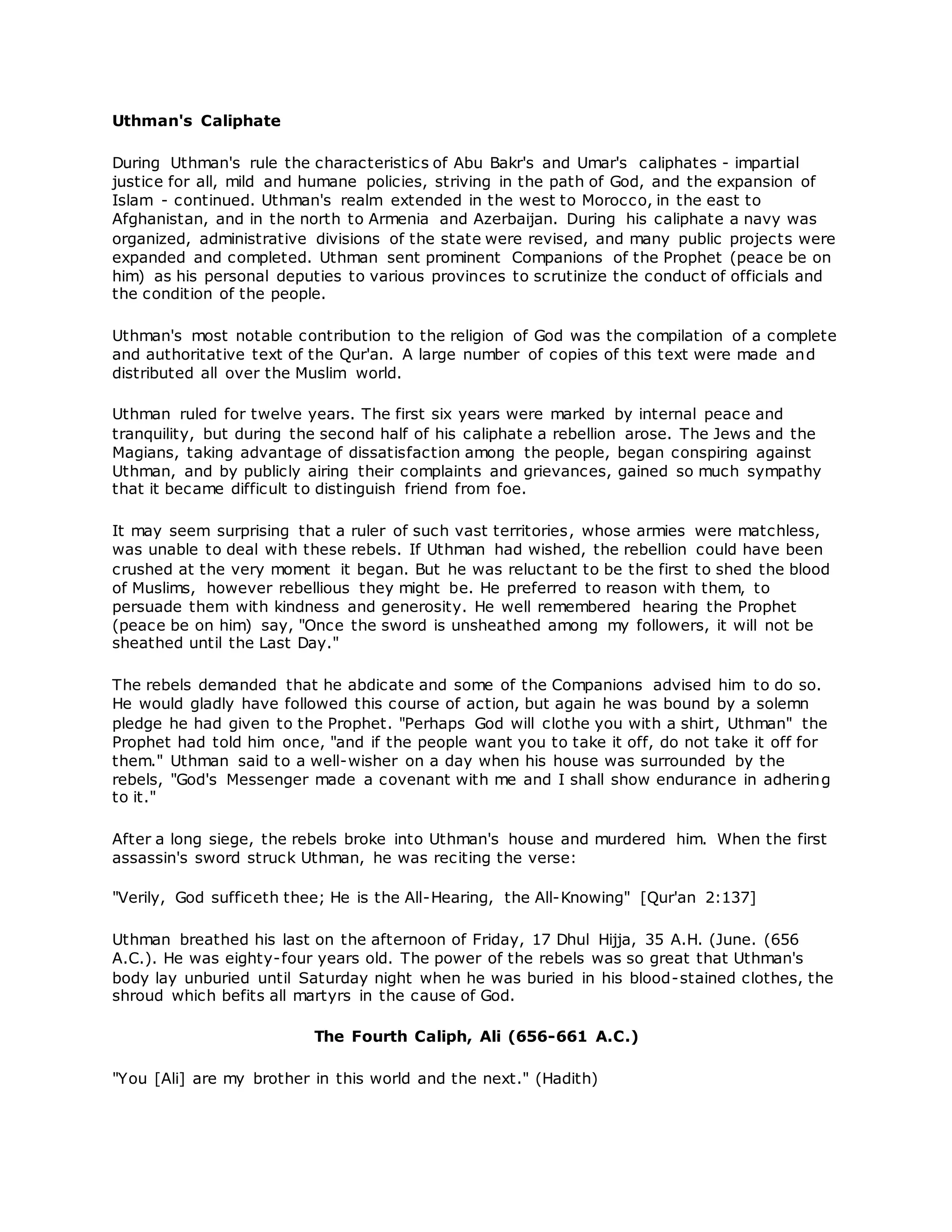 Uthman's Caliphate
During Uthman's rule the characteristics of Abu Bakr's and Umar's caliphates - impartial
justice for all, mild and humane policies, striving in the path of God, and the expansion of
Islam - continued. Uthman's realm extended in the west to Morocco, in the east to
Afghanistan, and in the north to Armenia and Azerbaijan. During his caliphate a navy was
organized, administrative divisions of the state were revised, and many public projects were
expanded and completed. Uthman sent prominent Companions of the Prophet (peace be on
him) as his personal deputies to various provinces to scrutinize the conduct of officials and
the condition of the people.
Uthman's most notable contribution to the religion of God was the compilation of a complete
and authoritative text of the Qur'an. A large number of copies of this text were made and
distributed all over the Muslim world.
Uthman ruled for twelve years. The first six years were marked by internal peace and
tranquility, but during the second half of his caliphate a rebellion arose. The Jews and the
Magians, taking advantage of dissatisfaction among the people, began conspiring against
Uthman, and by publicly airing their complaints and grievances, gained so much sympathy
that it became difficult to distinguish friend from foe.
It may seem surprising that a ruler of such vast territories, whose armies were matchless,
was unable to deal with these rebels. If Uthman had wished, the rebellion could have been
crushed at the very moment it began. But he was reluctant to be the first to shed the blood
of Muslims, however rebellious they might be. He preferred to reason with them, to
persuade them with kindness and generosity. He well remembered hearing the Prophet
(peace be on him) say, "Once the sword is unsheathed among my followers, it will not be
sheathed until the Last Day."
The rebels demanded that he abdicate and some of the Companions advised him to do so.
He would gladly have followed this course of action, but again he was bound by a solemn
pledge he had given to the Prophet. "Perhaps God will clothe you with a shirt, Uthman" the
Prophet had told him once, "and if the people want you to take it off, do not take it off for
them." Uthman said to a well-wisher on a day when his house was surrounded by the
rebels, "God's Messenger made a covenant with me and I shall show endurance in adhering
to it."
After a long siege, the rebels broke into Uthman's house and murdered him. When the first
assassin's sword struck Uthman, he was reciting the verse:
"Verily, God sufficeth thee; He is the All-Hearing, the All-Knowing" [Qur'an 2:137]
Uthman breathed his last on the afternoon of Friday, 17 Dhul Hijja, 35 A.H. (June. (656
A.C.). He was eighty-four years old. The power of the rebels was so great that Uthman's
body lay unburied until Saturday night when he was buried in his blood-stained clothes, the
shroud which befits all martyrs in the cause of God.
The Fourth Caliph, Ali (656-661 A.C.)
"You [Ali] are my brother in this world and the next." (Hadith)
 