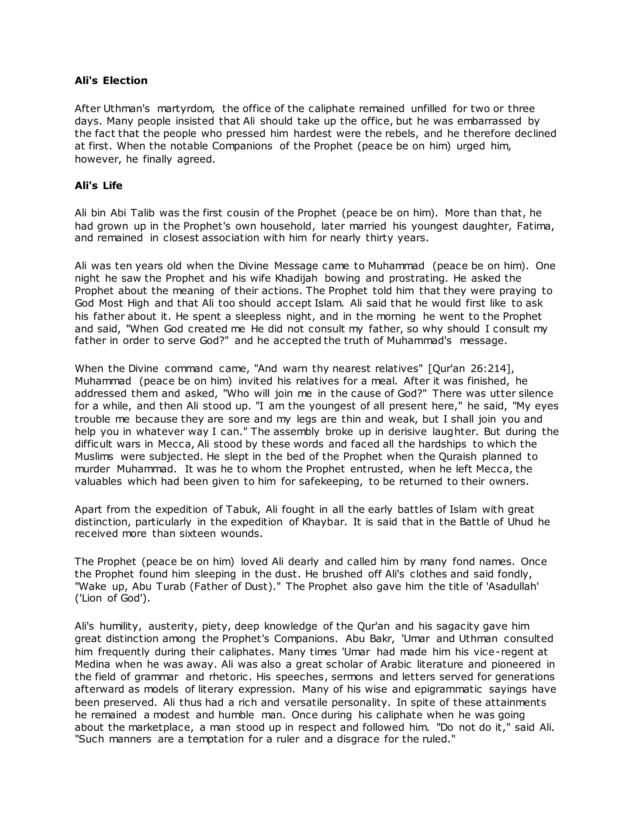 Ali's Election
After Uthman's martyrdom, the office of the caliphate remained unfilled for two or three
days. Many people insisted that Ali should take up the office, but he was embarrassed by
the fact that the people who pressed him hardest were the rebels, and he therefore declined
at first. When the notable Companions of the Prophet (peace be on him) urged him,
however, he finally agreed.
Ali's Life
Ali bin Abi Talib was the first cousin of the Prophet (peace be on him). More than that, he
had grown up in the Prophet's own household, later married his youngest daughter, Fatima,
and remained in closest association with him for nearly thirty years.
Ali was ten years old when the Divine Message came to Muhammad (peace be on him). One
night he saw the Prophet and his wife Khadijah bowing and prostrating. He asked the
Prophet about the meaning of their actions. The Prophet told him that they were praying to
God Most High and that Ali too should accept Islam. Ali said that he would first like to ask
his father about it. He spent a sleepless night, and in the morning he went to the Prophet
and said, "When God created me He did not consult my father, so why should I consult my
father in order to serve God?" and he accepted the truth of Muhammad's message.
When the Divine command came, "And warn thy nearest relatives" [Qur'an 26:214],
Muhammad (peace be on him) invited his relatives for a meal. After it was finished, he
addressed them and asked, "Who will join me in the cause of God?" There was utter silence
for a while, and then Ali stood up. "I am the youngest of all present here," he said, "My eyes
trouble me because they are sore and my legs are thin and weak, but I shall join you and
help you in whatever way I can." The assembly broke up in derisive laughter. But during the
difficult wars in Mecca, Ali stood by these words and faced all the hardships to which the
Muslims were subjected. He slept in the bed of the Prophet when the Quraish planned to
murder Muhammad. It was he to whom the Prophet entrusted, when he left Mecca, the
valuables which had been given to him for safekeeping, to be returned to their owners.
Apart from the expedition of Tabuk, Ali fought in all the early battles of Islam with great
distinction, particularly in the expedition of Khaybar. It is said that in the Battle of Uhud he
received more than sixteen wounds.
The Prophet (peace be on him) loved Ali dearly and called him by many fond names. Once
the Prophet found him sleeping in the dust. He brushed off Ali's clothes and said fondly,
"Wake up, Abu Turab (Father of Dust)." The Prophet also gave him the title of 'Asadullah'
('Lion of God').
Ali's humility, austerity, piety, deep knowledge of the Qur'an and his sagacity gave him
great distinction among the Prophet's Companions. Abu Bakr, 'Umar and Uthman consulted
him frequently during their caliphates. Many times 'Umar had made him his vice-regent at
Medina when he was away. Ali was also a great scholar of Arabic literature and pioneered in
the field of grammar and rhetoric. His speeches, sermons and letters served for generations
afterward as models of literary expression. Many of his wise and epigrammatic sayings have
been preserved. Ali thus had a rich and versatile personality. In spite of these attainments
he remained a modest and humble man. Once during his caliphate when he was going
about the marketplace, a man stood up in respect and followed him. "Do not do it," said Ali.
"Such manners are a temptation for a ruler and a disgrace for the ruled."
 