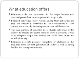 What education offers
 Education is the best investment for the people because well

educated people have more opportunities to get a job.
 Educated individuals enjoy respect among their colleagues and
they can effectively contribute to the development of their
country and society by inventing new devices and discoveries.
 The main purpose of education is to educate individuals within
society, to prepare and qualify them for work in economy as well
as to integrate people into society and teach them values and
morals of society.
 Education in society prepares youngsters for adulthood so that
they may form the next generation of leaders as well as strong
families and strong communities.

 