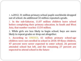 1. In2012, 31 million primary-school pupils worldwide dropped 
out of school. An additional 32 million repeated a grade.
2. In  the  sub-Saharan,  11.07  million  children  leave  school 
before completing their primary education. In South and West 
Asia, that number reaches 13.54 million.
3. While  girls  are  less  likely  to  begin  school,  boys  are  more 
likely to repeat grades or drop out altogether.
4. According  to  UNESCO,  61  million  primary  school-age 
children were not enrolled in school in 2010. Of these children, 
47  percent  were  never  expected  to  enter  school,  26  percent 
attended  school  but  left,  and  the  remaining  27  percent  are 
expected to attend school in the future

 