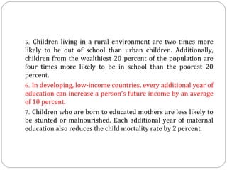 5. Children  living  in  a  rural  environment  are  two  times  more 
likely  to  be  out  of  school  than  urban  children.  Additionally, 
children  from  the  wealthiest  20  percent  of  the  population  are 
four  times  more  likely  to  be  in  school  than  the  poorest  20 
percent.
6. In developing, low-income countries, every additional year of 
education can increase a person’s future income by an average 
of 10 percent.
7. Children who are born to educated mothers are less likely to 
be  stunted  or  malnourished.  Each  additional  year  of  maternal 
education also reduces the child mortality rate by 2 percent.

 