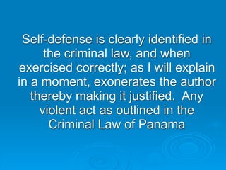 Self-defense is clearly identified in
      the criminal law, and when
exercised correctly; as I will explain
in a moment, exonerates the author
   thereby making it justified. Any
     violent act as outlined in the
       Criminal Law of Panama
 