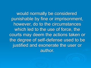 would normally be considered
 punishable by fine or imprisonment,
   however, do to the circumstances
   which led to the use of force, the
courts may deem the actions taken or
the degree of self-defense used to be
  justified and exonerate the user or
                 author.
 