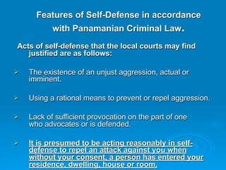 Features of Self-Defense in accordance
           with Panamanian Criminal Law.
Acts of self-defense that the local courts may find
   justified are as follows:

   The existence of an unjust aggression, actual or
    imminent.

   Using a rational means to prevent or repel aggression.

   Lack of sufficient provocation on the part of one
    who advocates or is defended.

   It is presumed to be acting reasonably in self-
    defense to repel an attack against you when
    without your consent, a person has entered your
    residence, dwelling, house or room.
 